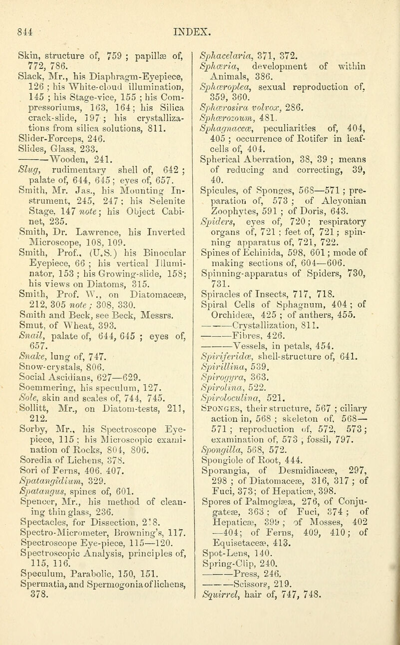Skin, structure of, 759 ; papillae of, 772, 786. Slack, Mr., his Diaphragm-Eyepiece, 126 ; his White-cloud illumination, 145 ; his Stage-vice, 155 ; his Com- pressoriums, 163, 164; his Silica crack-slide, 197; his crystalliza- tions from silica solutions, 811. Slider-Forceps, 246. Slides, Glass, 233. Wooden, 241. Slug, rudimentary shell of, 642 ; palate of, 644, 645; eyes of, 657. Smith, Mr. Jas., his Mounting In- strument, 245, 247: his Selenite Stage, HI note; his Object Cabi- net, 235. Smith, Dr. Lawrence, his Inverted Microscope, 108, 109. Smith, Prof., (U.S.) his Binocular Eyepiece, 66 ; his vertical Illumi- nator, 153 ; his Growing-slide, 158; his views on Diatoms, 315. Smith, Prof. W., on Diatomaceae, 212,305 note; 308, 330. Smith and Beck, see Beck, Messrs. Smut, of Wheat, 393. Snail, palate of, 644, 645 ; eyes of, 657. Snake, lung of, 747. Snow-crystals, 806. Social Ascidiaus, 627—629. Soemmering, his speculum, 127. Sole, skin and scales of, 744, 745. Sollitt, Mr., on Diatom-tests, 211, 212. Sorby, Mr., his Spectroscope Eye- piece, 115; his Microscopic exami- nation of Pocks, 804, 806. Soredia of Lichens, 378. Sori of Ferns, 406. 407. Spatangidium, 329. Spatangus, spines of, 601. Spencer, Mr., his method of clean- ing thin glass, 236. Spectacles, for Dissection, 2'8. Spectro-Micrometer, Browning's, 117. Spectroscope Eye-piece, 115—120. Spectroscopic Analysis, principles of, 115, 116. Speculum, Parabolic, 150, 151. Spermatia, and Spermogonia of lichens, 378. Sphacelaria, 371, 372. Spliairia, development of within Animals, 386. Sphceroplea, sexual reproduction of. 359, 360. Sphcerosira volvox, 286. Splicer ozoum, 481. Spliagnaceoz, peculiarities of, 404, 405 ; occurrence of Potifer in leaf- cells of, 404. Spherical Aberration, 38, 39 ; means of reducing and correcting, 39, 40. Spicules, of Sponges, 568—571; pre- paration of, 573 ; of Alcyonian Zoophytes, 591 ; of Doris, 643. Spiders, eyes of, 720; respiratory organs of, 721 ; feet of, 721; spin- ning apparatus of, 721, 722. Spines of Echimda, 598, 601; mode of making sections of, 604—606. Spinning-apparatus of Spiders, 730, 731. Spiracles of Insects, 717, 718. Spiral Cells of Sphagnum, 404 ; of Orchideae, 425 ; of anthers, 455. ■ —Crystallization, 811. —Fibres, 426. Vessels, in petals, 454. Spiriferido?, shell-structure of, 641. Spirillina, 539. Spirogyra, 363. Spirolina, 522. Spiroloculina, 521. Sponges, their structure, 567 ; ciliary action in, 568 ; skeleton of, 568— 571; reproduction of, 572, 573; examination of, 573 , fossil, 797. Spongilla, 568, 572. Spongiole of Root, 444. Sporangia, of Desmidiacess, 297, 298 ; of Diatomacese, 316, 317; of Fuci, 373; of Hepaticse, 398. Spores of Paluioglaea, 276, of Conju- gates, 368 ; of Fuci, 374 ; of Hepaticse, 399 ; of Mosses, 402 —404; of Ferns, 409, 410; of Equisetaceaa, 413. Spot-Lens, 140. Spring-Clip, 240. Press, 246. -Scissors, 219. Squirrel, hair of, 747, 748.