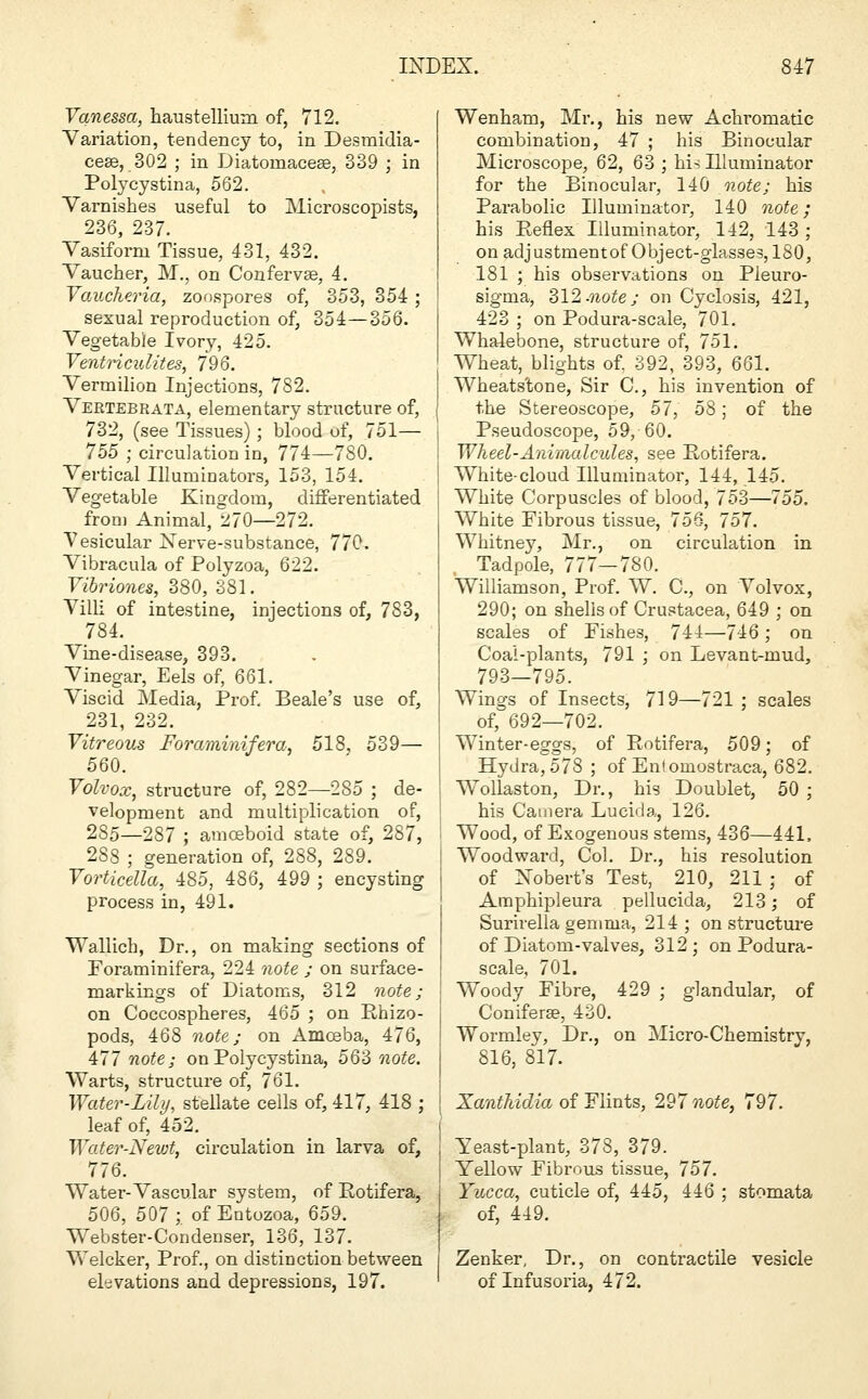 Vanessa, haustellium of, 712. Variation, tendency to, in Desmidia- cese, 302 ; in Diatoinaceae, 339 ; in Polycystina, 562. Varnishes useful to Microscopists, 236, 237. Vasiform Tissue, 431, 432. Vaucher, M., on Confervse, 4. Vaucheria, zoospores of, 353, 354 ; sexual reproduction of, 354—356. Vegetable Ivory, 425. Ventriculites, 796. Vermilion Injections, 782. Vertebrata, elementary structure of, 732, (see Tissues); blood of, 751— 755 ; circulation in, 774—780. Vertical Illuminators, 153, 154. Vegetable Kingdom, differentiated from Animal, 270—272. Vesicular Nerve-substance, 770. Vibracula of Polyzoa, 622. Vibriones, 380, 381. Villi of intestine, injections of, 783, 784. Vine-disease, 393. Vinegar, Eels of, 661. Viscid Media, Prof, Beale's use of, 231, 232. Vitreous Foraminifera, 518, 539— 560. Volvox, structure of, 282—285 ; de- velopment and multiplication of, 285—287 ; amoeboid state of, 287, 288 ; generation of, 288, 289. Vorticella, 485, 486, 499 ; encysting process in, 491. Wallicb, Dr., on making sections of Foraminifera, 224 note ; on surface- markings of Diatoms, 312 note; on Coccospheres, 465 ; on Rhizo- pods, 468 note; on Amceba, 476, 477 note; on Polycystina, 563 note. Warts, structure of, 761. Water-Lily, stellate cells of, 417, 418 ; leaf of, 452. Water-Newt, circulation in larva of, 776. Water-Vascular system, of Eotifera, 506, 507;. of Entozoa, 659. Webster-Condenser, 136, 137. Welcker, Prof., on distinction between elevations and depressions, 197. Wenbam, Mr., his new Achromatic combination, 47 ; his Binocular Microscope, 62, 63 ; his Illuminator for the Binocular, 140 note; his Parabolic Illuminator, 140 note; his Keflex Illuminator, 142, 143 ; on adjustmentof Object-glasses, 180, 181 ; his observations on Pleuro- sigma, 312-note; on Cyclosis, 421, 423 ; on Podura-scale, 701. Whalebone, structure of, 751. Wheat, blights of. 392, 393, 661. Wheats'tone, Sir C, his invention of the Stereoscope, 57, 58; of the Pseudoscope, 59, 60. Wheel-Animalcules, see Potifera. White-cloud Illuminator, 144, 145. White Corpuscles of blood, 753—755. White Fibrous tissue, 756, 757. Whitney, Mr., on circulation in Tadpole, 777—780. Williamson, Prof. W. C, on Volvox, 290; on shells of Crustacea, 649 ; on scales of Fishes, 744—746; on Coal-plants, 791 ; on Levant-mud, 793—795. Wings of Insects, 719—721 ; scales of, 692—702. Winter-eggs, of Rotifera, 509; of Hydra, 578 ; of Enlomostraca, 682. Wollaston, Dr., his Doublet, 50 ; his Camera Lucida, 126. i Wood, of Exogenous stems, 436—441. Woodward, Col. Dr., his resolution of Nobert's Test, 210, 211 ; of Araphipleura pellucida, 213; of Surirella gemma, 214 ; on structure of Diatom-valves, 312 ; on Podura- scale, 701. | Woody Fibre, 429 ; glandular, of Coniferse, 430. Wormley, Dr., on Micro-Chemistry, 816, 817. Xanthidia of Flints, 297 note, 797. Yeast-plant, 378, 379. Yellow Fibrous tissue, 757. Yucca, cuticle of, 445, 446 ; stomata of, 449. Zenker, Dr., on contractile vesicle of Infusoria, 472.