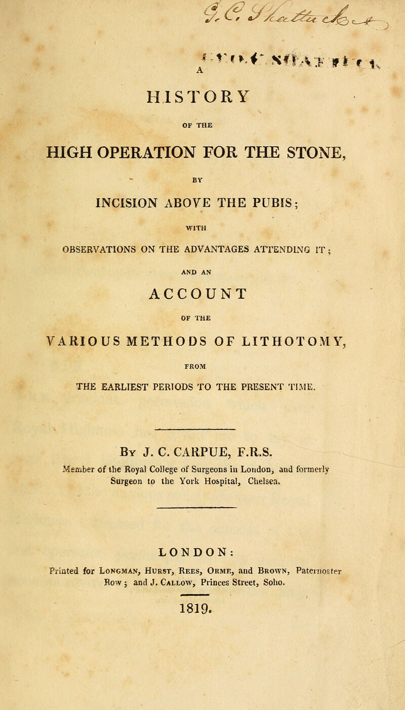 t/< C / *//Lgc~£ckc Cjfeh K3 c—-j(^- j HISTORY OF THE HIGH OPERATION FOR THE STONE, BY INCISION ABOVE THE PUBIS; WITH OBSERVATIONS ON THE ADVANTAGES ATTENDING IT; AND AN ACCOUNT OF THE VARIOUS METHODS OF LITHOTOMY, FROM THE EARLIEST PERIODS TO THE PRESENT TIME. By J. C. CARPUE, F.R.S. Member of the Royal College of Surgeons in London, and formerly Surgeon to the York Hospital, Chelsea. LONDON Printed for Longman, Hurst, Rees, Orme, and Brown, Paternoster Row ; and J. Callow, Princes Street, Soho. 1819.