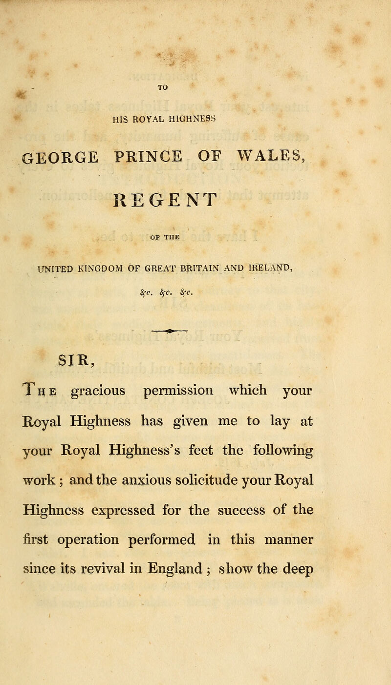 TO HIS ROYAL HIGHNESS GEORGE PRINCE OF WALES, REGENT UNITED KINGDOM OF GREAT BRITAIN AND IRELAND, SfC &c. ifc. SIR, The gracious permission which your Royal Highness has given me to lay at your Royal Highness's feet the following work; and the anxious solicitude your Royal Highness expressed for the success of the first operation performed in this manner since its revival in England ; show the deep