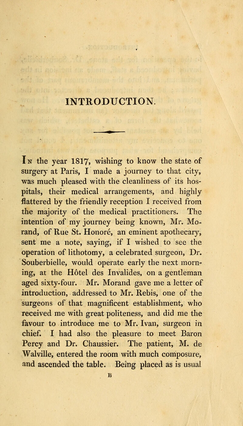 INTRODUCTION. In the year 1817, wishing to know the state of surgery at Paris, I made a journey to that city, was much pleased with the cleanliness of its hos- pitals, their medical arrangements, and highly flattered by the friendly reception I received from the majority of the medical practitioners. The intention of my journey being known, Mr. Mo- rand, of Rue St. Honore, an eminent apothecary, sent me a note, saying, if I wished to see the operation of lithotomy, a celebrated surgeon, Dr. Souberbielle, would operate early the next morn- ing, at the Hotel des Invalides, on a gentleman aged sixty-four. Mr. Morand gave me a letter of introduction, addressed to Mr. Rebis, one of the surgeons of that magnificent establishment, who received me with great politeness, and did me the favour to introduce me to Mr. Ivan, surgeon in chief. I had also the pleasure to meet Baron Percy and Dr. Chaussier. The patient, M. de Walville, entered the room with much composure, and ascended the table. Being placed as is usual