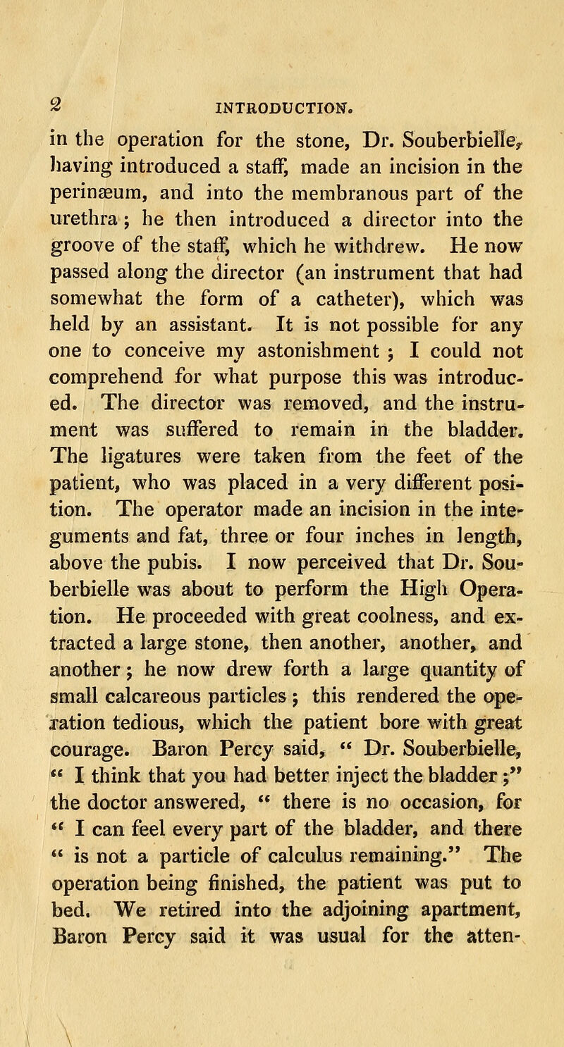 in the operation for the stone, Dr. SouberbielIey having introduced a staff, made an incision in the perinseum, and into the membranous part of the urethra; he then introduced a director into the groove of the staff, which he withdrew. He now passed along the director (an instrument that had somewhat the form of a catheter), which was held by an assistant. It is not possible for any one to conceive my astonishment ; I could not comprehend for what purpose this was introduc- ed. The director was removed, and the instru- ment was suffered to remain in the bladder. The ligatures were taken from the feet of the patient, who was placed in a very different posi- tion. The operator made an incision in the inte- guments and fat, three or four inches in length, above the pubis. I now perceived that Dr. Sou- berbielle was about to perform the High Opera- tion. He proceeded with great coolness, and ex- tracted a large stone, then another, another, and another; he now drew forth a large quantity of small calcareous particles ; this rendered the ope- ration tedious, which the patient bore with great courage. Baron Percy said,  Dr. Souberbielle,  I think that you had better inject the bladder; the doctor answered,  there is no occasion, for  I can feel every part of the bladder, and there  is not a particle of calculus remaining. The operation being finished, the patient was put to bed. We retired into the adjoining apartment, Baron Percy said it was usual for the atten-