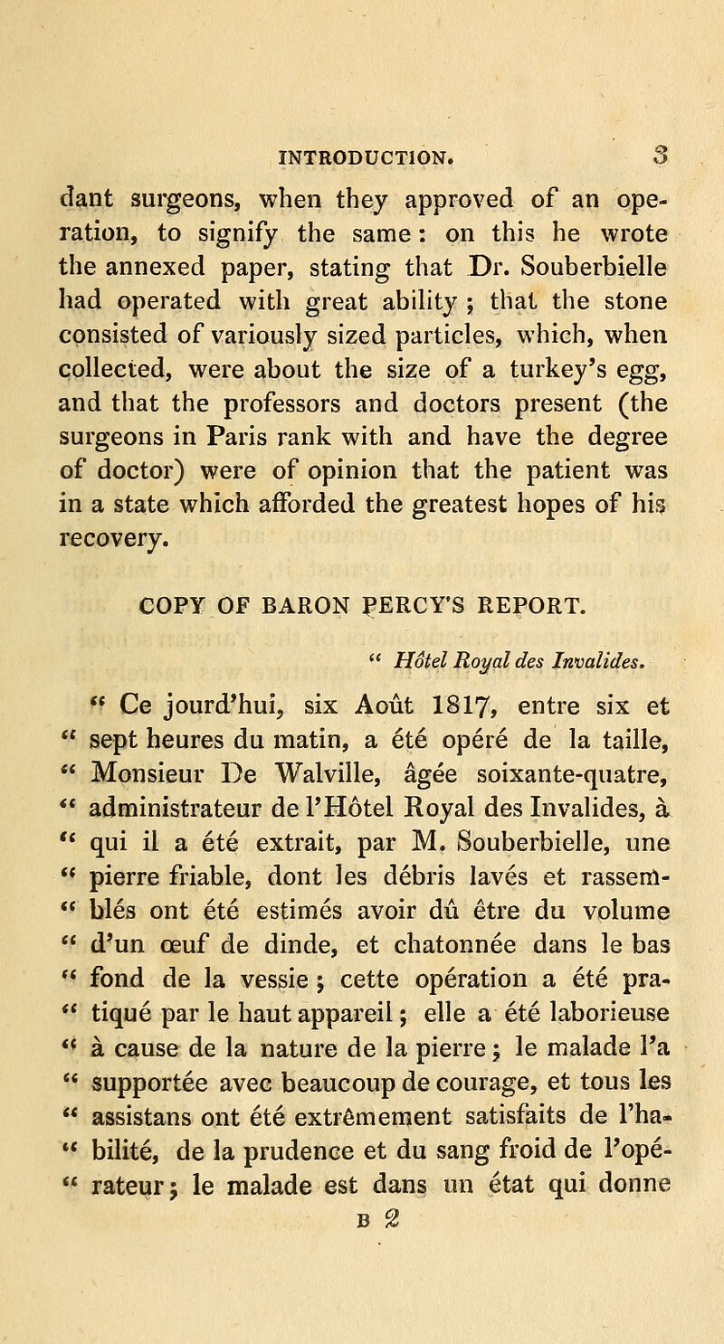 dant surgeons, when they approved of an ope- ration, to signify the same: on this he wrote the annexed paper, stating that Dr. Souberbielle had operated with great ability ; that the stone consisted of variously sized particles, which, when collected, were about the size of a turkey's egg, and that the professors and doctors present (the surgeons in Paris rank with and have the degree of doctor) were of opinion that the patient was in a state which afforded the greatest hopes of hisj recovery. COPY OF BARON PERCY'S REPORT.  Hotel Royal des Invalides.  Ce jourd'hui, six Aout 1817, entre six et  sept heures du matin, a ete opere de la taille,  Monsieur De Walville, agee soixante-quatre,  administrates de l'Hotel Royal des Invalides, a  qui il a ete extrait, par M. Souberbielle, une  pierre friable, dont les debris laves et rassem-  bles ont ete estimes avoir du etre du volume  d'un ceuf de dinde, et chatonnee dans le bas  fond de la vessie ; cette operation a ete pra-  tique par le haut appareil; elle a ete laborieuse ** a cause de la nature de la pierre; le malade l'a c< supportee avec beaucoup de courage, et tous les  assistans ont ete extremement satisfaits de l'ha- u bilite, de la prudence et du sang froid de 1'ope-  rateur; le malade est dans un etat qui donne B 2