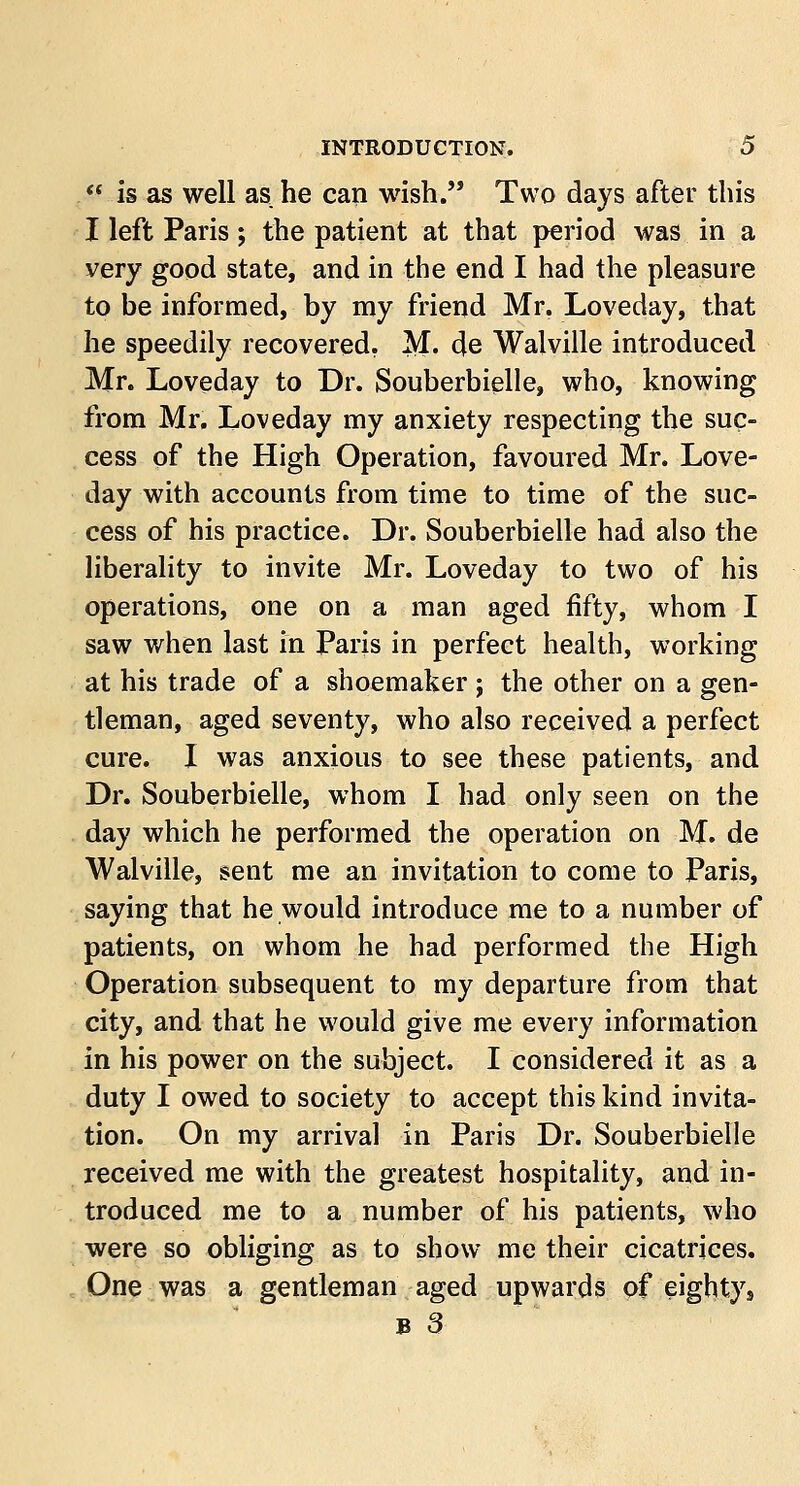 « is as well as he can wish. Two days after this I left Paris; the patient at that period was in a very good state, and in the end I had the pleasure to be informed, by my friend Mr. Loveday, that he speedily recovered. M. de Walville introduced Mr. Loveday to Dr. Souberbielle, who, knowing from Mr. Loveday my anxiety respecting the suc- cess of the High Operation, favoured Mr. Love- day with accounts from time to time of the suc- cess of his practice. Dr. Souberbielle had also the liberality to invite Mr. Loveday to two of his operations, one on a man aged fifty, whom I saw when last in Paris in perfect health, working at his trade of a shoemaker ; the other on a gen- tleman, aged seventy, who also received a perfect cure. I was anxious to see these patients, and Dr. Souberbielle, whom I had only seen on the day which he performed the operation on M. de Walville, sent me an invitation to come to Paris, saying that he would introduce me to a number of patients, on whom he had performed the High Operation subsequent to my departure from that city, and that he would give me every information in his power on the subject. I considered it as a duty I owed to society to accept this kind invita- tion. On my arrival in Paris Dr. Souberbielle received me with the greatest hospitality, and in- troduced me to a number of his patients, who were so obliging as to show me their cicatrices. One was a gentleman aged upwards of eighty s