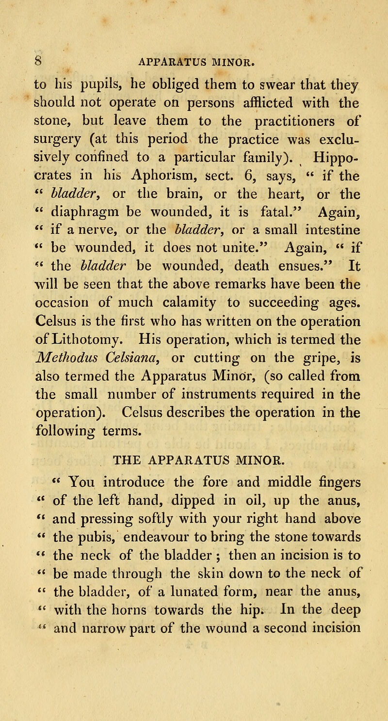 to his pupils, he obliged them to swear that they should not operate on persons afflicted with the stone, but leave them to the practitioners of surgery (at this period the practice was exclu- sively confined to a particular family). Hippo- crates in his Aphorism, sect. 6, says,  if the  bladder, or the brain, or the heart, or the  diaphragm be wounded, it is fatal. Again,  if a nerve, or the bladder, or a small intestine  be wounded, it does not unite. Again,  if  the bladder be wounded, death ensues. It will be seen that the above remarks have been the occasion of much calamity to succeeding ages. Celsus is the first who has written on the operation of Lithotomy. His operation, which is termed the Methodus Celsiana, or cutting on the gripe, is also termed the Apparatus Minor, (so called from the small number of instruments required in the operation). Celsus describes the operation in the following terms. THE APPARATUS MINOR.  You introduce the fore and middle fingers  of the left hand, dipped in oil, up the anus,  and pressing softly with your right hand above  the pubis, endeavour to bring the stone towards  the neck of the bladder ; then an incision is to  be made through the skin down to the neck of  the bladder, of a lunated form, near the anus,  with the horns towards the hip. In the deep iW and narrow part of the wound a second incision