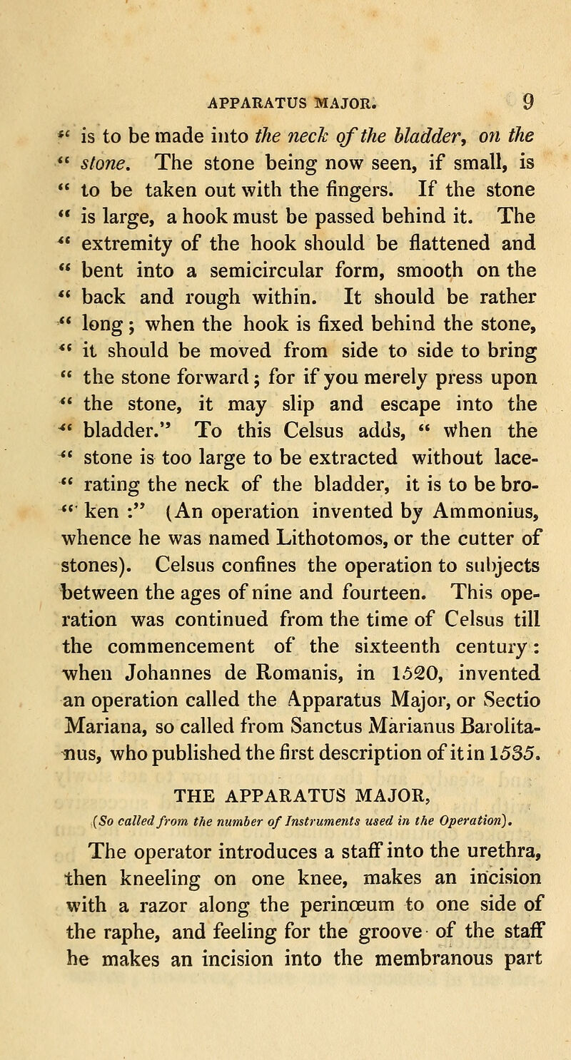  is to be made into the neck of the bladder, on the ■ stone. The stone being now seen, if small, is  to be taken out with the fingers. If the stone  is large, a hook must be passed behind it. The ** extremity of the hook should be flattened and  bent into a semicircular form, smooth on the  back and rough within. It should be rather  long; when the hook is fixed behind the stone, *f it should be moved from side to side to bring  the stone forward; for if you merely press upon  the stone, it may slip and escape into the •*• bladder. To this Celsus adds,  When the  stone is too large to be extracted without lace-  rating the neck of the bladder, it is to be bro-  ken : (An operation invented by Ammonius, whence he was named Lithotomos, or the cutter of stones). Celsus confines the operation to subjects between the ages of nine and fourteen. This ope- ration was continued from the time of Celsus till the commencement of the sixteenth century: when Johannes de Romanis, in 1520, invented an operation called the Apparatus Major, or Sectio Mariana, so called from Sanctus Marianus Barolita- nus, who published the first description of it in 1535. THE APPARATUS MAJOR, (So called from the number of Instruments used in the Operation). The operator introduces a staff into the urethra, then kneeling on one knee, makes an incision with a razor along the perinceum to one side of the raphe, and feeling for the groove of the staff he makes an incision into the membranous part