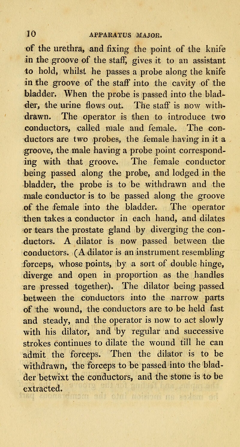 of the urethra, and fixing the point of the knife in the groove of the staff, gives it to an assistant to hold, whilst he passes a probe along the knife in the groove of the staff into the cavity of the bladder. When the probe is passed into the blad- der, the urine flows out. The staff is now with- drawn. The operator is then to introduce two conductors, called male and female. The con- ductors are two probes, the female having in it a groove, the male having a probe point correspond- ing with that groove. The female conductor being passed along the probe, and lodged in the bladder, the probe is to be withdrawn and the male conductor is to be passed along the groove of the female into the bladder. The operator then takes a conductor in each hand, and dilates or tears the prostate gland by diverging the con- ductors. A dilator is now passed between the conductors. (A dilator is an instrument resembling forceps, whose points, by a sort of double hinge, diverge and open in proportion as the handles are pressed together). The dilator being passed between the conductors into the narrow parts of the wound, the conductors are to be held fast and steady, and the operator is now to act slowly with his dilator, and by regular and successive strokes continues to dilate the wound till he can admit the forceps. Then the dilator is to be withdrawn, the forceps to be passed into the blad- der betwixt the conductors, and the stone is to be extracted.