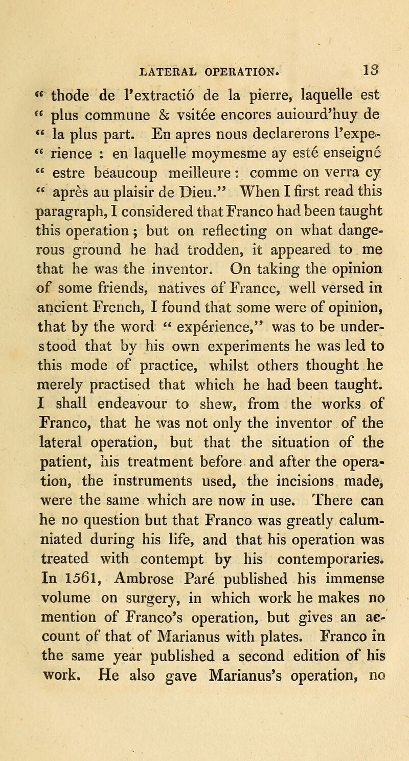  thode de l'extractio de la pierre, laquelle est  plus commune & vsitee encores auiourd'huy de  la plus part. En apres nous declarerons l'expe-  rience : en laquelle moymesme ay este enseigne  estre beaucoup meilleure: comme on verra cy  apres au plaisir de Dieu. When I first read this paragraph, I considered that Franco had been taught this operation; but on reflecting on what dange- rous ground he had trodden, it appeared to me that he was the inventor. On taking the opinion of some friends, natives of France, well versed in ancient French, I found that some were of opinion, that by the word  experience, was to be under- stood that by his own experiments he was led to this mode of practice, whilst others thought he merely practised that which he had been taught. I shall endeavour to shew, from the works of Franco, that he was not only the inventor of the lateral operation, but that the situation of the patient, his treatment before and after the opera- tion, the instruments used, the incisions made, were the same which are now in use. There can he no question but that Franco was greatly calum- niated during his life, and that his operation was treated with contempt by his contemporaries. In 1561, Ambrose Pare published his immense volume on surgery, in which work he makes no mention of Franco's operation, but gives an ac- count of that of Marianus with plates. Franco in the same year published a second edition of his work. He also gave Marianus's operation, no