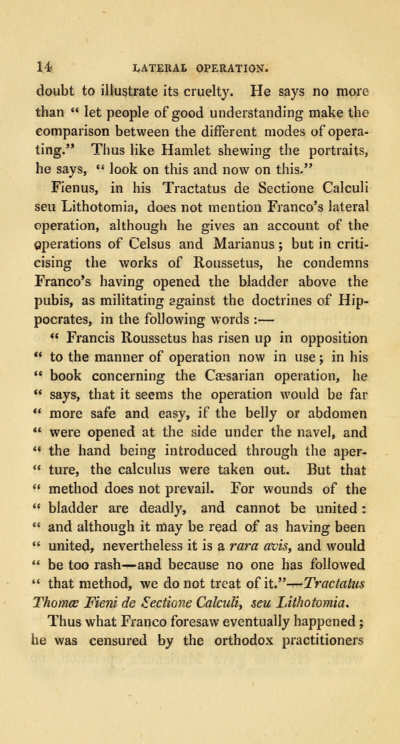 doubt to illustrate its cruelty. He says no more than  let people of good understanding make the comparison between the different modes of opera- ting. Thus like Hamlet shewing the portraits, he says,  look on this and now on this. Fienus, in his Tractatus de Sectione Calculi seu Lithotomia, does not mention Franco's lateral operation, although he gives an account of the operations of Celsus and Marianus; but in criti- cising the works of Roussetus, he condemns Franco's having opened the bladder above the pubis, as militating against the doctrines of Hip- pocrates, in the following words :—  Francis Roussetus has risen up in opposition  to the manner of operation now in use; in his  book concerning the Caesarian operation, he  says, that it seems the operation would be far  more safe and easy, if the belly or abdomen  were opened at the side under the navel, and  the hand being introduced through the aper-  ture, the calculus were taken out. But that w method does not prevail. For wounds of the  bladder are deadly, and cannot be united :  and although it may be read of as having been  united, nevertheless it is a vara avis, and would  be too rash—and because no one has followed  that method, we do not treat of it.—Tractatus Thomce Fieni de Sectione Calculi, seu Lithotomia. Thus what Franco foresaw eventually happened; he was censured by the orthodox practitioners