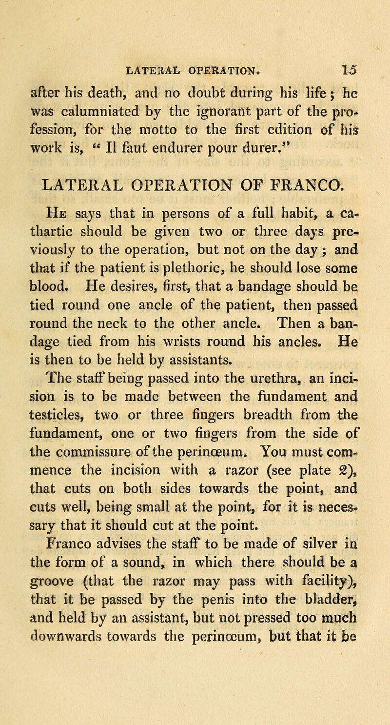 after his death, and no doubt during his life; he was calumniated by the ignorant part of the pro- fession, for the motto to the first edition of his work is,  II faut endurer pour durer. LATERAL OPERATION OF FRANCO. He says that in persons of a full habit, a ca- thartic should be given two or three days pre- viously to the operation, but not on the day ; and that if the patient is plethoric, he should lose some blood. He desires, first, that a bandage should be tied round one ancle of the patient, then passed round the neck to the other ancle. Then a ban- dage tied from his wrists round his ancles. He is then to be held by assistants. The staff being passed into the urethra, an inci- sion is to be made between the fundament and testicles, two or three fingers breadth from the fundament, one or two fingers from the side of the commissure of the perinceum. You must com- mence the incision with a razor (see plate 2), that cuts on both sides towards the point, and cuts well, being small at the point, for it is neces- sary that it should cut at the point. Franco advises the staff to be made of silver in the form of a sound, in which there should be a groove (that the razor may pass with facility), that it be passed by the penis into the bladder, and held by an assistant, but not pressed too much downwards towards the perinceum, but that it be