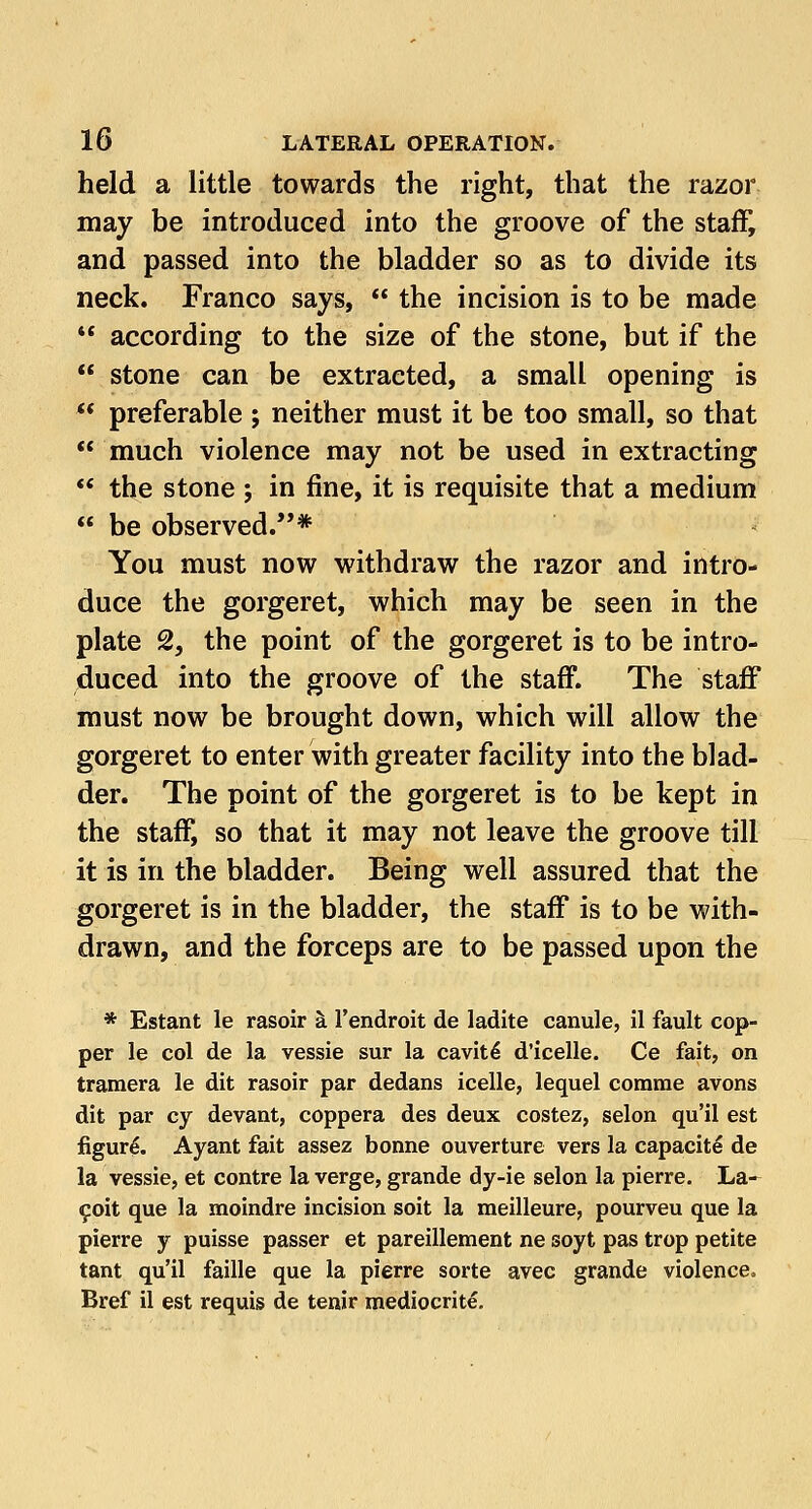 held a little towards the right, that the razor may be introduced into the groove of the staff, and passed into the bladder so as to divide its neck. Franco says,  the incision is to be made  according to the size of the stone, but if the  stone can be extracted, a small opening is  preferable ; neither must it be too small, so that  much violence may not be used in extracting  the stone ; in fine, it is requisite that a medium  be observed.* You must now withdraw the razor and intro- duce the gorgeret, which may be seen in the plate 2, the point of the gorgeret is to be intro- duced into the groove of the staff. The staff must now be brought down, which will allow the gorgeret to enter with greater facility into the blad- der. The point of the gorgeret is to be kept in the staff, so that it may not leave the groove till it is in the bladder. Being well assured that the gorgeret is in the bladder, the staff is to be with- drawn, and the forceps are to be passed upon the * Estant le rasoir a l'endroit de ladite canule, il fault cop- per le col de la vessie sur la cavite- d'icelle. Ce fait, on tramera le dit rasoir par dedans icelle, lequel comrae avons dit par cy devant, coppera des deux costez, selon qu'il est figure. Ayant fait assez bonne ouverture vers la capacity de la vessie, et contre la verge, grande dy-ie selon la pierre. La- £oit que la moindre incision soit la meilleure, pourveu que la pierre y puisse passer et pareillement ne soyt pas trop petite tant qu'il faille que la pierre sorte avec grande violence. Bref il est requis de tenir mediocrite.