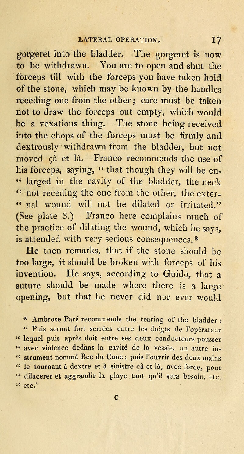 gorgeret into the bladder. The gorgeret is now to be withdrawn. You are to open and shut the forceps till with the forceps you have taken hold of the stone, which may be known by the handles receding one from the other j care must be taken not to draw the forceps out empty, which would be a vexatious thing. The stone being received into the chops of the forceps must be firmly and dextrously withdrawn from the bladder, but not moved ca et la. Franco recommends the use of his forceps, saying,  that though they will be en-  larged in the cavity of the bladder, the neck (t not receding the one from the other, the exter-  nal wound will not be dilated or irritated.'* (See plate 3.) Franco here complains much of the practice of dilating the wound, which he says, is attended with very serious consequences.* He then remarks, that if the stone should be too large, it should be broken with forceps of his invention. He says, according to Guido, that a suture should be made where there is a large opening, but that he never did nor ever would * Ambrose Pari recommends the tearing of the bladder :  Puis seront fort serrees entre les doigts de l'operateur  lequel puis apres doit entre ses deux conducteurs pousser  avec violence dedans la cavite de la vessie, un autre in-  strument nomm£ Bee du Cane; puis l'ouvrir des deux mains  le tournant a dextre et a sinistre ca et la, avec force, pour 4t dilacerer et aggrandir la playe tant qu'il sera besoin. etc.  etc.