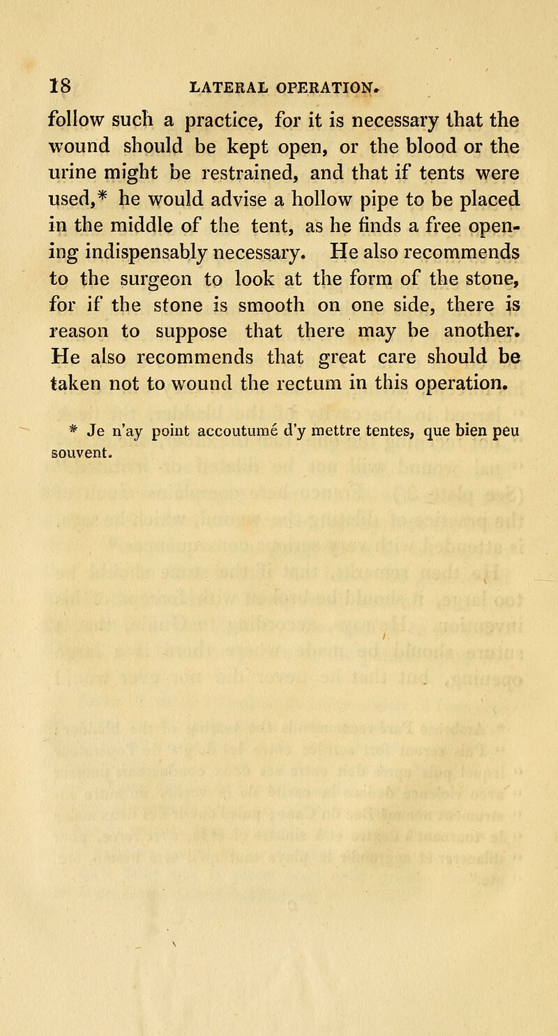 follow such a practice, for it is necessary that the wound should be kept open, or the blood or the urine might be restrained, and that if tents were used,* he would advise a hollow pipe to be placed in the middle of the tent, as he finds a free open- ing indispensably necessary. He also recommends to the surgeon to look at the form of the stone, for if the stone is smooth on one side, there is reason to suppose that there may be another. He also recommends that great care should be taken not to wound the rectum in this operation. * Je n'ay point accoutume d'y mettre tentes, que bien peu souvent.