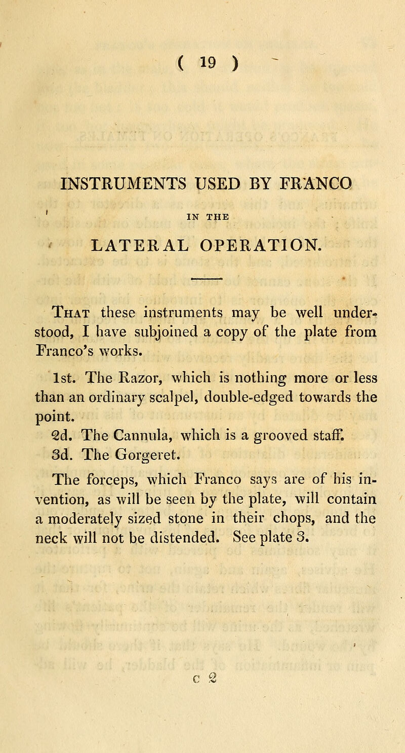 INSTRUMENTS USED BY FRANCO IN THE LATERAL OPERATION. That these instruments may be well under- stood, I have subjoined a copy of the plate from Franco's works. 1st. The Razor, which is nothing more or less than an ordinary scalpel, double-edged towards the point, 2d. The Cannula, which is a grooved staff. 3d. The Gorgeret. The forceps, which Franco says are of his in- vention, as will be seen by the plate, will contain a moderately sized stone in their chops, and the neck will not be distended. See plate 3.