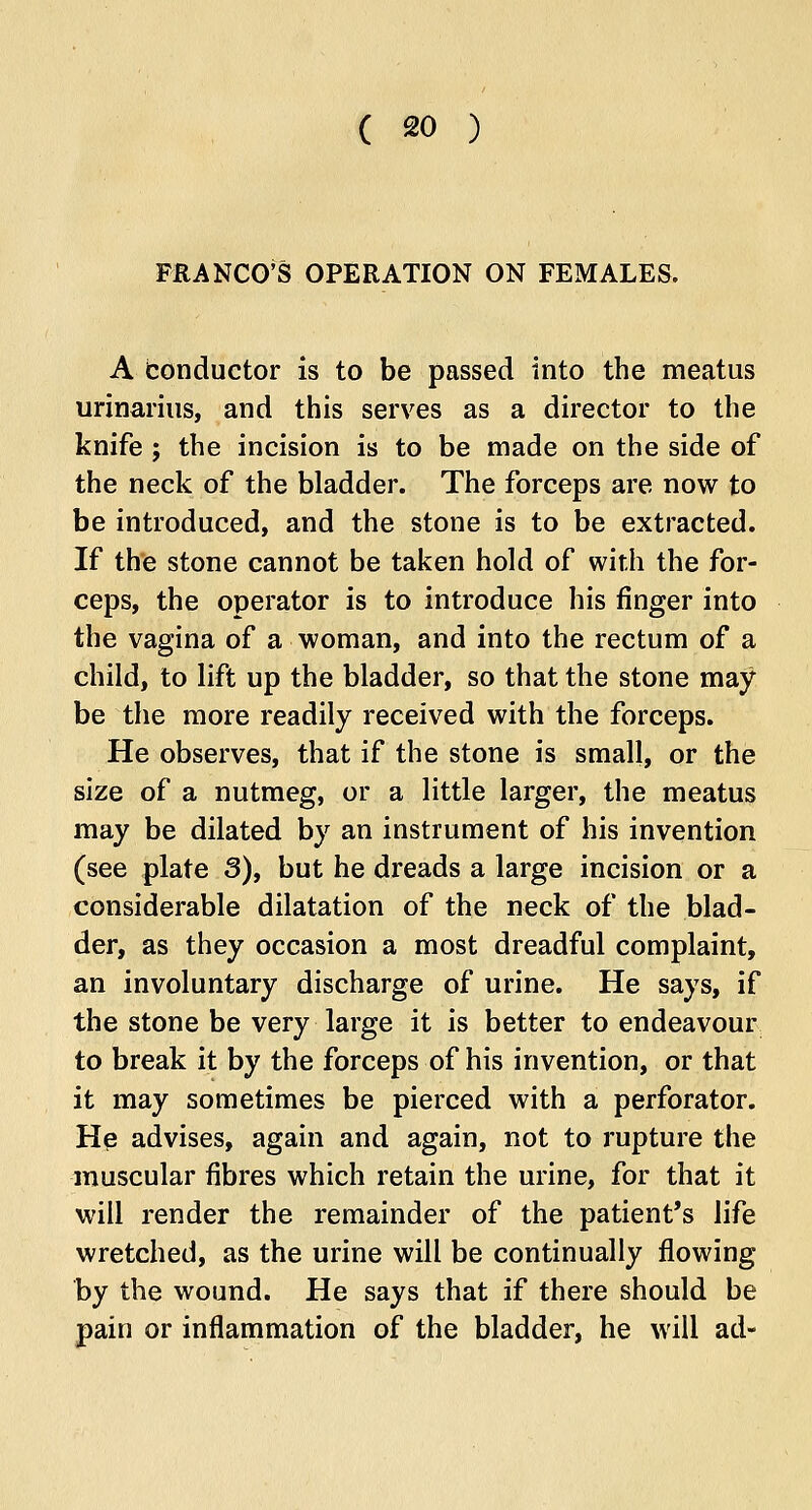 FRANCO'S OPERATION ON FEMALES. A Conductor is to be passed into the meatus urinarius, and this serves as a director to the knife ; the incision is to be made on the side of the neck of the bladder. The forceps are now to be introduced, and the stone is to be extracted. If the stone cannot be taken hold of with the for- ceps, the operator is to introduce his finger into the vagina of a woman, and into the rectum of a child, to lift up the bladder, so that the stone may be the more readily received with the forceps. He observes, that if the stone is small, or the size of a nutmeg, or a little larger, the meatus may be dilated by an instrument of his invention (see plate 3), but he dreads a large incision or a considerable dilatation of the neck of the blad- der, as they occasion a most dreadful complaint, an involuntary discharge of urine. He says, if the stone be very large it is better to endeavour to break it by the forceps of his invention, or that it may sometimes be pierced with a perforator. He advises, again and again, not to rupture the muscular fibres which retain the urine, for that it will render the remainder of the patient's life wretched, as the urine will be continually flowing by the wound. He says that if there should be pain or inflammation of the bladder, he will ad-