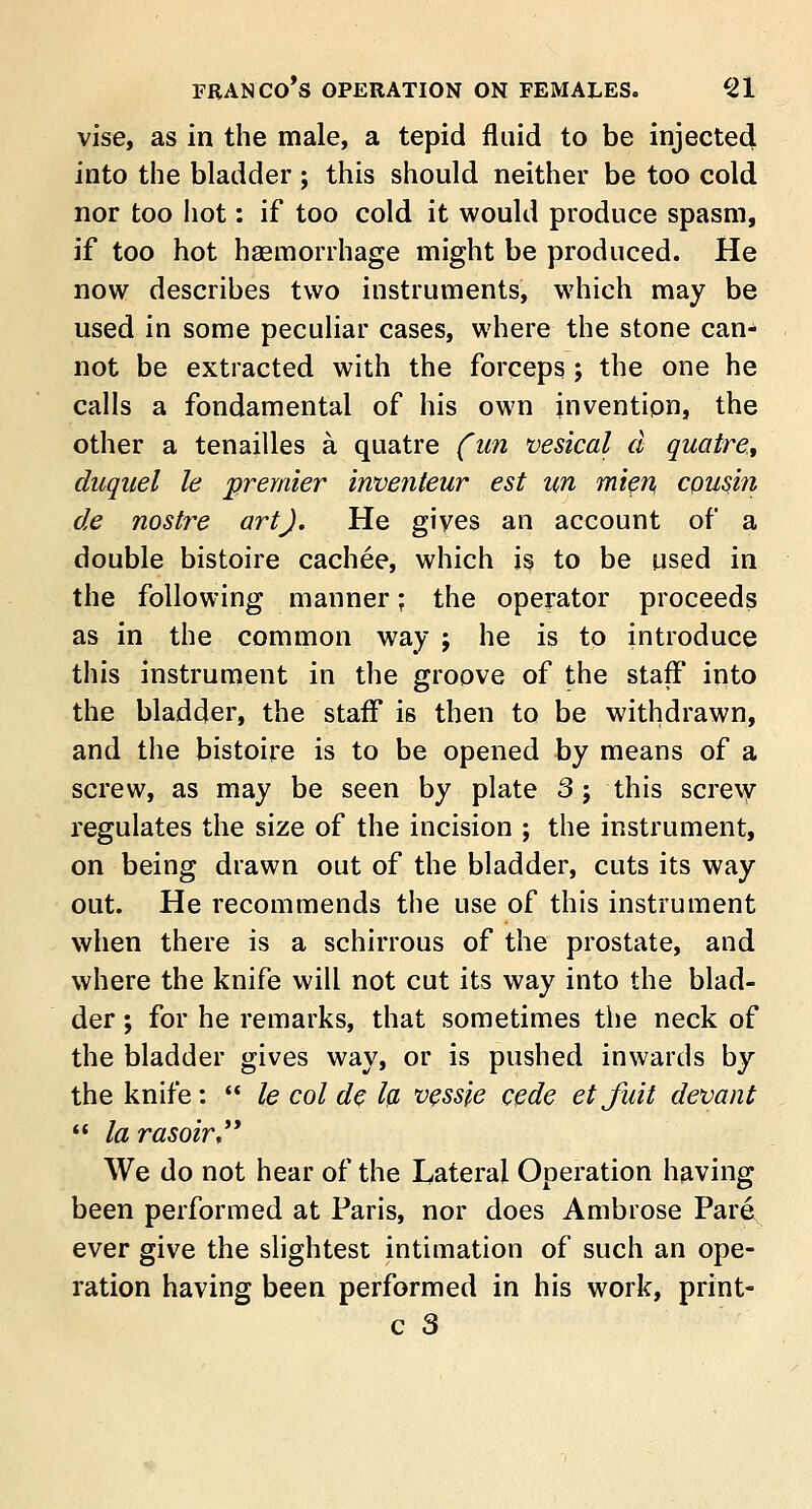 vise, as in the male, a tepid fluid to be injected into the bladder ; this should neither be too cold nor too hot: if too cold it would produce spasm, if too hot haemorrhage might be produced. He now describes two instruments, which may be used in some peculiar cases, where the stone can- not be extracted with the forceps; the one he calls a fondamental of his own invention, the other a tenailles a quatre (un vesical d quaire, duquel le premier inventeur est un mien, cousin de nostre art). He gives an account of a double bistoire cachee, which is to be used in the following manner; the operator proceeds as in the common way j he is to introduce this instrument in the groove of the staff into the bladder, the staff is then to be withdrawn, and the bistoire is to be opened by means of a screw, as may be seen by plate 3; this screw regulates the size of the incision ; the instrument, on being drawn out of the bladder, cuts its way out. He recommends the use of this instrument when there is a schirrous of the prostate, and where the knife will not cut its way into the blad- der ; for he remarks, that sometimes the neck of the bladder gives way, or is pushed inwards by the knife:  le col de la vessie cede etfait devant  la rasoir, We do not hear of the Lateral Operation having been performed at Paris, nor does Ambrose Pare ever give the slightest intimation of such an ope- ration having been performed in his work, print- c 3