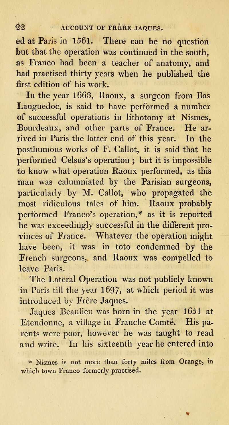 ed at Paris in 1561. There can be no question but that the operation was continued in the south, as Franco had been a teacher of anatomy, and had practised thirty years when he published the first edition of his work. In the year 1663, Raoux, a surgeon from Bas Languedoc, is said to have performed a number of successful operations in lithotomy at Nismes, Bourdeaux, and other parts of France. He ar- rived in Paris the latter end of this year. In the posthumous works of F. Callot, it is said that he performed Celsus's operation j but it is impossible to know what operation Raoux performed, as this man was calumniated by the Parisian surgeons, particularly by M. Callot, who propagated the most ridiculous tales of him. Raoux probably performed Franco's operation,* as it is reported he was exceedingly successful in the different pro- vinces of France. Whatever the operation might have been, it was in toto condemned by the French surgeons, and Raoux was compelled to leave Paris. The Lateral Operation was not publicly known in Paris till the year ] 697> at which period it was introduced by Frere Jaques. Jaques Beaulieu was born in the year 1651 at Etendonne, a village in Franche Comte. His pa- rents were poor, however he was taught to read and write. In his sixteenth year he entered into * Nismes is not more than forty miles from Orange, in which town Franco formerly practised.