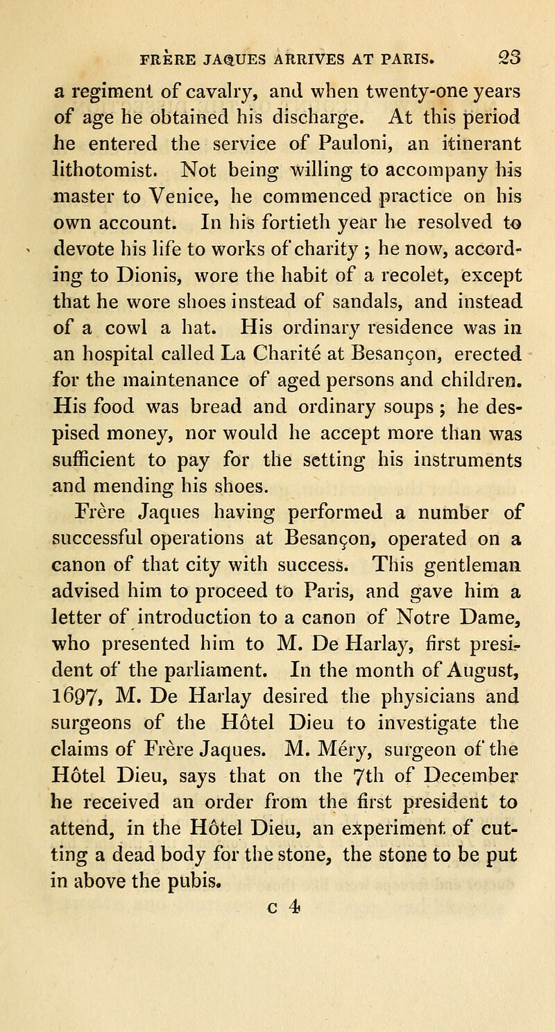 a regiment of cavalry, and when twenty-one years of age he obtained his discharge. At this period he entered the service of Pauloni, an itinerant lithotomist. Not being willing to accompany his master to Venice, he commenced practice on his own account. In his fortieth year he resolved to devote his life to works of charity ; he now, accord- ing to Dionis, wore the habit of a recolet, except that he wore shoes instead of sandals, and instead of a cowl a hat. His ordinary residence was in an hospital called La Charite at Besancon, erected for the maintenance of aged persons and children. His food was bread and ordinary soups; he des- pised money, nor would he accept more than was sufficient to pay for the setting his instruments and mending his shoes. Frere Jaques having performed a number of successful operations at Besancon, operated on a canon of that city with success. This gentleman advised him to proceed to Paris, and gave him a letter of introduction to a canon of Notre Dame, who presented him to M. De Harlay, first presir dent of the parliament. In the month of August, 1697» M. De Harlay desired the physicians and surgeons of the Hotel Dieu to investigate the claims of Frere Jaques. M. Mery, surgeon of the Hotel Dieu, says that on the 7th of December he received an order from the first president to attend, in the Hotel Dieu, an experiment of cut- ting a dead body for the stone, the stone to be put in above the pubis.