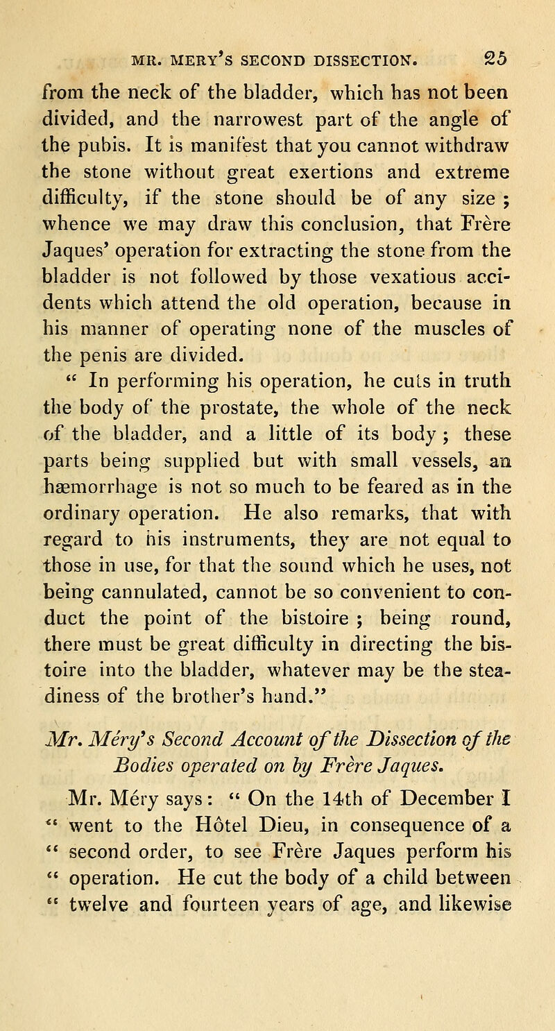 from the neck of the bladder, which has not been divided, and the narrowest part of the angle of the pubis. It is manifest that you cannot withdraw the stone without great exertions and extreme difficulty, if the stone should be of any size ; whence we may draw this conclusion, that Frere Jaques* operation for extracting the stone from the bladder is not followed by those vexatious acci- dents which attend the old operation, because in his manner of operating none of the muscles of the penis are divided.  In performing his operation, he cuts in truth the body of the prostate, the whole of the neck of the bladder, and a little of its body ; these parts being supplied but with small vessels, an haemorrhage is not so much to be feared as in the ordinary operation. He also remarks, that with regard to his instruments, they are not equal to those in use, for that the sound which he uses, not being cannulated, cannot be so convenient to con- duct the point of the bistoire ; being round, there must be great difficulty in directing the bis- toire into the bladder, whatever may be the stea- diness of the brother's hand. Mr. Mery's Second Account of the Dissection of the Bodies operated on by Frere Jaques. Mr. Mery says:  On the 14th of December I *■ went to the Hotel Dieu, in consequence of a  second order, to see Frere Jaques perform his  operation. He cut the body of a child between  twelve and fourteen years of age, and likewise