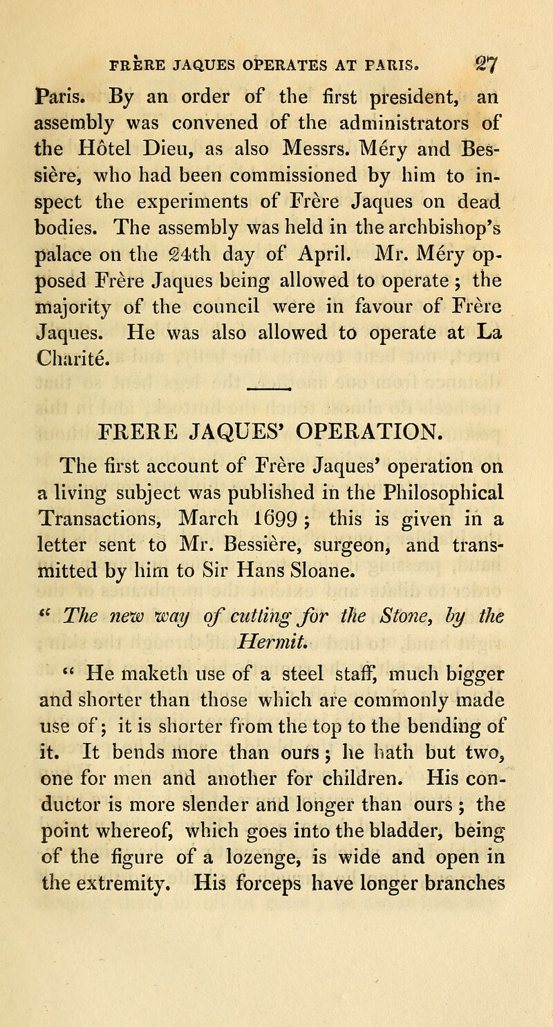 Paris. By an order of the first president, an assembly was convened of the administrators of the Hotel Dieu, as also Messrs. Mery and Bes- siere, who had been commissioned by him to in- spect the experiments of Frere Jaques on dead bodies. The assembly was held in the archbishop's palace on the 24th day of April. Mr. Mery op- posed Frere Jaques being allowed to operate ; the majority of the council were in favour of Frere Jaques. He was also allowed to operate at La Charite. FRERE JAQUES' OPERATION. The first account of Frere Jaques' operation on a living subject was published in the Philosophical Transactions, March 1699 ; this is given in a letter sent to Mr. Bessiere, surgeon, and trans- mitted by him to Sir Hans Sloane. *{ The new way of cutting for the Stone, by the Hermit.  He maketh use of a steel staff, much bigger and shorter than those which are commonly made use of; it is shorter from the top to the bending of it. It bends more than ours; he hath but two, one for men and another for children. His con- ductor is more slender and longer than ours ; the point whereof, which goes into the bladder, being of the figure of a lozenge, is wide and open in the extremity. His forceps have longer branches