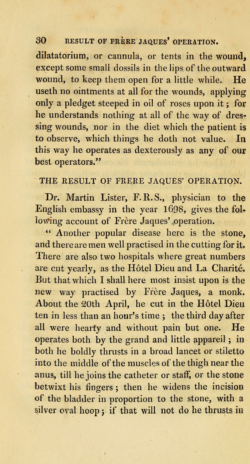 dilatatorium, or cannula, or tents in the wound, except some small dossils in the lips of the outward wound, to keep them open for a little while. He useth no ointments at all for the wounds, applying only a pledget steeped in oil of roses upon it; for he understands nothing at all of the way of dres- sing wounds, nor in the diet which the patient is to observe, which things he doth not value. In this way he operates as dexterously as any of our best operators. THE RESULT OF FRERE JAQUES' OPERATION. Dr. Martin Lister, F.R.S., physician to the English embassy in the year 1698, gives the fol- lowing account of Frere Jaques'-operation.  Another popular disease here is the stone, and there are men well practised in the cutting for it. There are also two hospitals where great numbers are cut yearly, as the Hotel Dieu and La Charite. But that which I shall here most insist upon is the new way practised by Frere Jaques, a monk. About the 20th April, he cut in the Hotel Dieu ten in less than an hour's time ; the third day after all were hearty and without pain but one. He operates both by the grand and little appareil; in both he boldly thrusts in a broad lancet or stiletto into the middle of the muscles of the thigh near the anus, till he joins the catheter or staff, or the stone betwixt his fingers ; then he widens the incision of the bladder in proportion to the stone, with a silver oval hoop; if that will not do he thrusts in