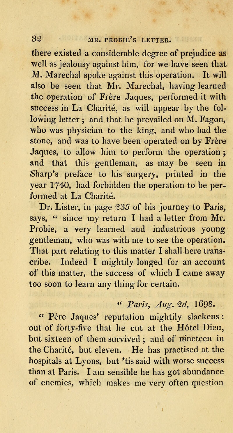 there existed a considerable degree of prejudice as well as jealousy against him, for we have seen that M. Marechal spoke against this operation. It will also be seen that Mr. Marechal, having learned the operation of Frere Jaques, performed it with success in La Charite, as will appear by the fol- lowing letter ; and that he prevailed on M. Fagon, who was physician to the king, and who had the stone, and was to have been operated on by Frere Jaques, to allow him to perform the operation ; and that this gentleman, as may be seen in Sharp's preface to his surgery, printed in the year 1740, had forbidden the operation to be per- formed at La Charite. Dr. Lister, in page 235 of his journey to Paris, says,  since my return I had a letter from Mr. Probie, a very learned and industrious young gentleman, who was with me to see the operation. That part relating to this matter I shall here trans- cribe. Indeed I mightily longed for an account of this matter, the success of which I came away too soon to learn any thing for certain.  Paris, Jug. 2d, 1698.  Pere Jaques' reputation mightily slackens: out of forty-five that he cut at the Hotel Dieu, but sixteen of them survived ; and of nineteen in the Charite, but eleven. He has practised at the hospitals at Lyons, but 'tis said with worse success than at Paris. I am sensible he has got abundance of enemies, which makes me very often question