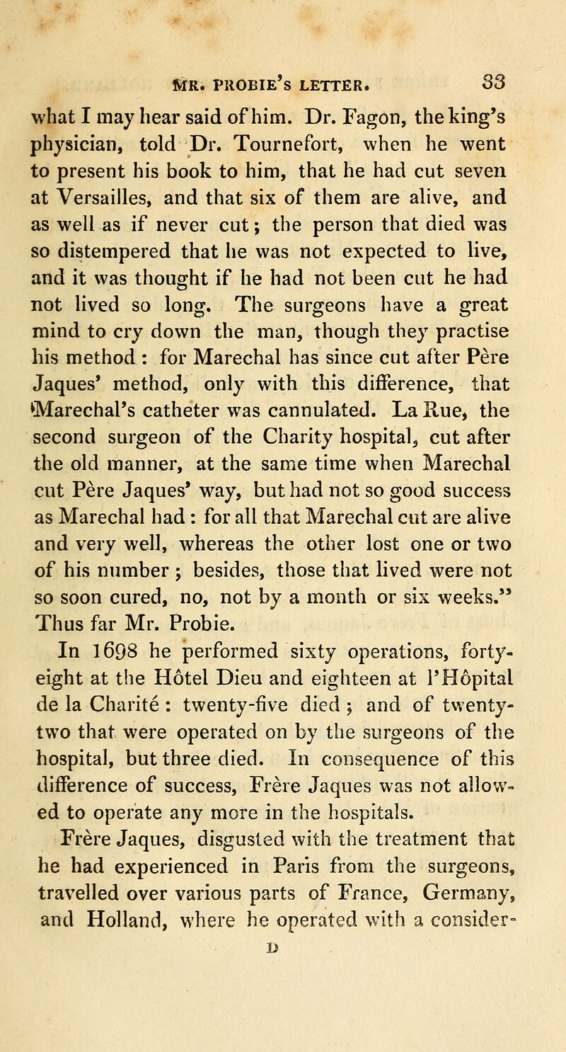 fifrc. pkobie's letter. S3 what I may hear said of him. Dr. Fagon, the king's physician, told Dr. Tournefort, when he went to present his book to him, that he had cut seven at Versailles, and that six of them are alive, and as well as if never cut; the person that died was so distempered that he was not expected to live, and it was thought if he had not been cut he had not lived so long. The surgeons have a great mind to cry down the man, though they practise his method : for Marechal has since cut after Pere Jaques' method, only with this difference, that Marechal's catheter was cannulated. La Hue, the second surgeon of the Chanty hospital, cut after the old manner, at the same time when Marechal cut Pere Jaques' way, but had not so good success as Marechal had: for all that Marechal cut are alive and very well, whereas the other lost one or two of his number ; besides, those that lived were not so soon cured, no, not by a month or six weeks. Thus far Mr. Probie. In 1698 he performed sixty operations, forty- eight at the Hotel Dieu and eighteen at l'Hopital de la Charite : twenty-five died ; and of twenty- two that were operated on by the surgeons of the hospital, but three died. In consequence of this difference of success, Frere Jaques was not allow- ed to operate any more in the hospitals. Frere Jaques, disgusted with the treatment that he had experienced in Paris from the surgeons, travelled over various parts of France, Germany, and Holland, where he operated with a consider- D