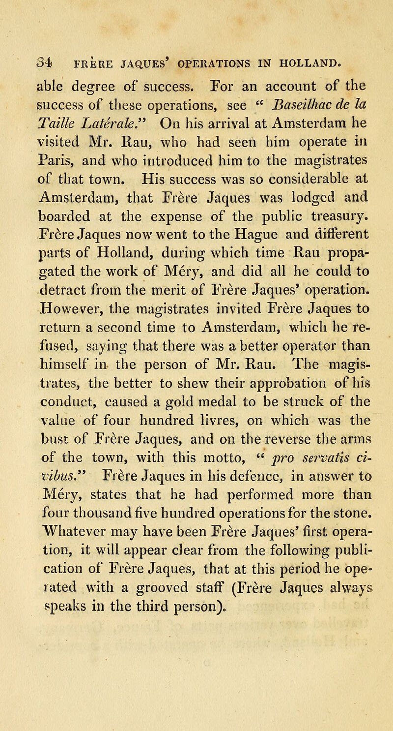 34s FRERE JAQUES' OPERATIONS IN HOLLAND. able degree of success. For an account of the success of these operations, see  Baseilhac de la Taille Laterale. On his arrival at Amsterdam he visited Mr. Rau, who had seen him operate in Paris, and who introduced him to the magistrates of that town. His success was so considerable at Amsterdam, that Frere Jaques was lodged and boarded at the expense of the public treasury. Frere Jaques now went to the Hague and different parts of Holland, during which time Rau propa- gated the work of Mery, and did all he could to detract from the merit of Frere Jaques' operation. However, the magistrates invited Frere Jaques to return a second time to Amsterdam, which he re- fused, saying that there was a better operator than himself in the person of Mr. Rau. The magis- trates, the better to shew their approbation of his conduct, caused a gold medal to be struck of the value of four hundred livres, on which was the bust of Frere Jaques, and on the reverse the arms of the town, with this motto,  pro servatis ci- vibus. Frere Jaques in his defence, in answer to Mery, states that he had performed more than four thousand five hundred operations for the stone. Whatever may have been Frere Jaques* first opera- tion, it will appear clear from the following publi- cation of Frere Jaques, that at this period he ope- rated with a grooved staff (Frere Jaques always speaks in the third person).