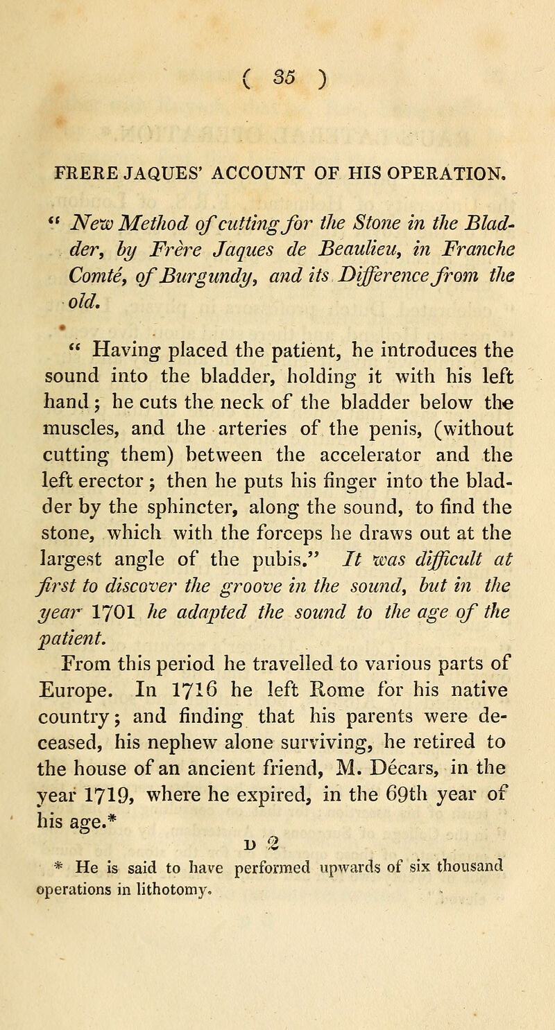 ( S5 ) FRERE JAQUES' ACCOUNT OF HIS OPERATION.  New Method of cutting for the Stone in the Blad- der, by Frere Jaques de Beaulieu, in Franche Comte, of Burgundy, and its Difference from the old. •  Having placed the patient, he introduces the sound into the bladder, holding it with his left hand; he cuts the neck of the bladder below the muscles, and the arteries of the penis, (without cutting them) between the accelerator and the left erector ; then he puts his finger into the blad- der by the sphincter, along the sound, to find the stone, which with the forceps he draws out at the largest angle of the pubis. It was difficult at first to discover the groove in the sound, but in the year 1701 he adapted the sound to the age of the patient. From this period he travelled to various parts of Europe. In 1716 he left Rome for his native country; and finding that his parents were de- ceased, his nephew alone surviving, he retired to the house of an ancient friend, M. Decars, in the year 1719, where he expired, in the 69th year of his age.* d .2 * He is said to have performed upwards of six thousand operations in lithotomy.