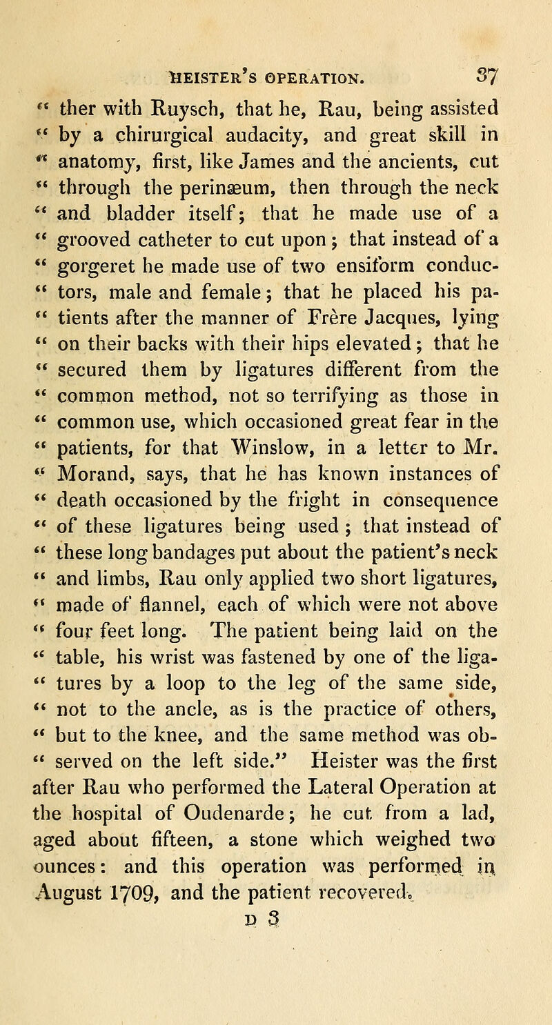 Leister's operation. S7  ther with Ruysch, that he, Rau, being assisted '■' by a chirurgical audacity, and great skill in ** anatomy, first, like James and the ancients, cut  through the perinseum, then through the neck  and bladder itself; that he made use of a  grooved catheter to cut upon j that instead of a  gorgeret he made use of two ensiform conduc-  tors, male and female; that he placed his pa-  tients after the manner of Frere Jacques, lying  on their backs with their hips elevated; that he  secured them by ligatures different from the  common method, not so terrifying as those in  common use, which occasioned great fear in the  patients, for that Winslow, in a letter to Mr. '-' Morand, says, that he has known instances of  death occasioned by the fright in consequence  of these ligatures being used ; that instead of  these long bandages put about the patient's neck  and limbs, Rau only applied two short ligatures, *c made of flannel, each of which were not above '* four feet long. The patient being laid on the  table, his wrist was fastened by one of the liga-  tures by a loop to the leg of the same side,  not to the ancle, as is the practice of others,  but to the knee, and the same method was ob-  served on the left side. Heister was the first after Rau who performed the Lateral Operation at the hospital of Oudenarde; he cut from a lad, aged about fifteen, a stone which weighed two ounces: and this operation was performed in. August 1709, and the patient recovered.. » a