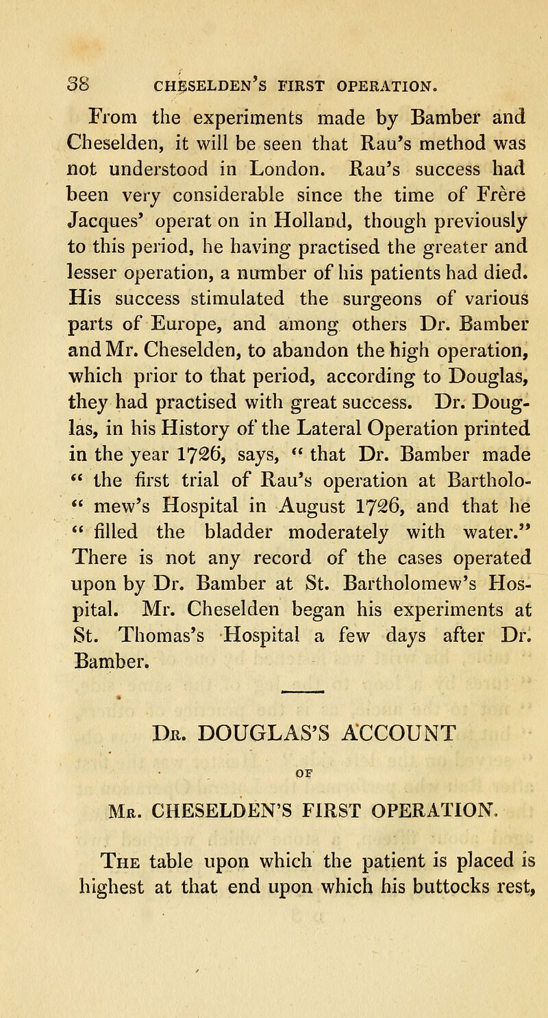 From the experiments made by Bamber and Cheselden, it will be seen that Rau's method was not understood in London. Rail's success had been very considerable since the time of Frere Jacques' operat on in Holland, though previously to this period, he having practised the greater and lesser operation, a number of his patients had died. His success stimulated the surgeons of various parts of Europe, and among others Dr. Bamber and Mr. Cheselden, to abandon the high operation, which prior to that period, according to Douglas, they had practised with great success. Dr. Doug- las, in his History of the Lateral Operation printed in the year 1726, says,  that Dr. Bamber made  the first trial of Rau's operation at Bartholo-  mew's Hospital in August 17^6, and that he  filled the bladder moderately with water. There is not any record of the cases operated upon by Dr. Bamber at St. Bartholomew's Hos- pital. Mr. Cheselden began his experiments at St. Thomas's Hospital a few days after Dr. Bamber. Dr. DOUGLAS'S ACCOUNT OF Mr. CHESELDEN'S FIRST OPERATION, The table upon which the patient is placed is highest at that end upon which his buttocks rest,