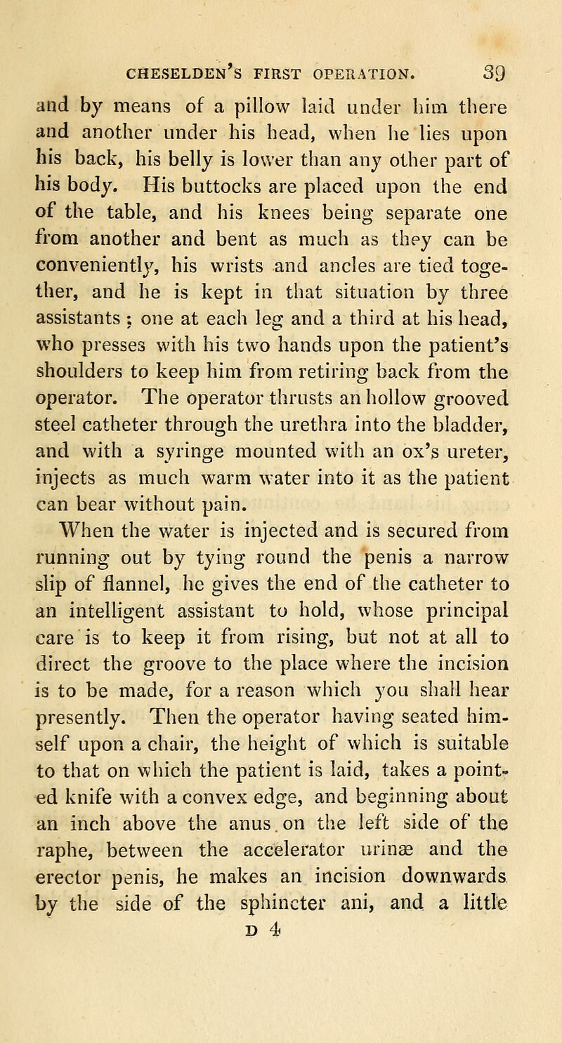 and by means of a pillow laid under him there and another under his head, when he lies upon his back, his belly is lower than any other part of his body. His buttocks are placed upon the end of the table, and his knees being separate one from another and bent as much as they can be conveniently, his wrists and ancles are tied toge- ther, and he is kept in that situation by three assistants ; one at each leg and a third at his head, who presses with his two hands upon the patient's shoulders to keep him from retiring back from the operator. The operator thrusts an hollow grooved steel catheter through the urethra into the bladder, and with a syringe mounted with an ox's ureter, injects as much warm water into it as the patient can bear without pain. When the water is injected and is secured from running out by tying round the penis a narrow slip of flannel, he gives the end of the catheter to an intelligent assistant to hold, whose principal care is to keep it from rising, but not at all to direct the groove to the place where the incision is to be made, for a reason which you shall hear presently. Then the operator having seated him- self upon a chair, the height of which is suitable to that on which the patient is laid, takes a point- ed knife with a convex edge, and beginning about an inch above the anus. on the left side of the raphe, between the accelerator utilise and the erector penis, he makes an incision downwards by the side of the sphincter ani, and a little d 4