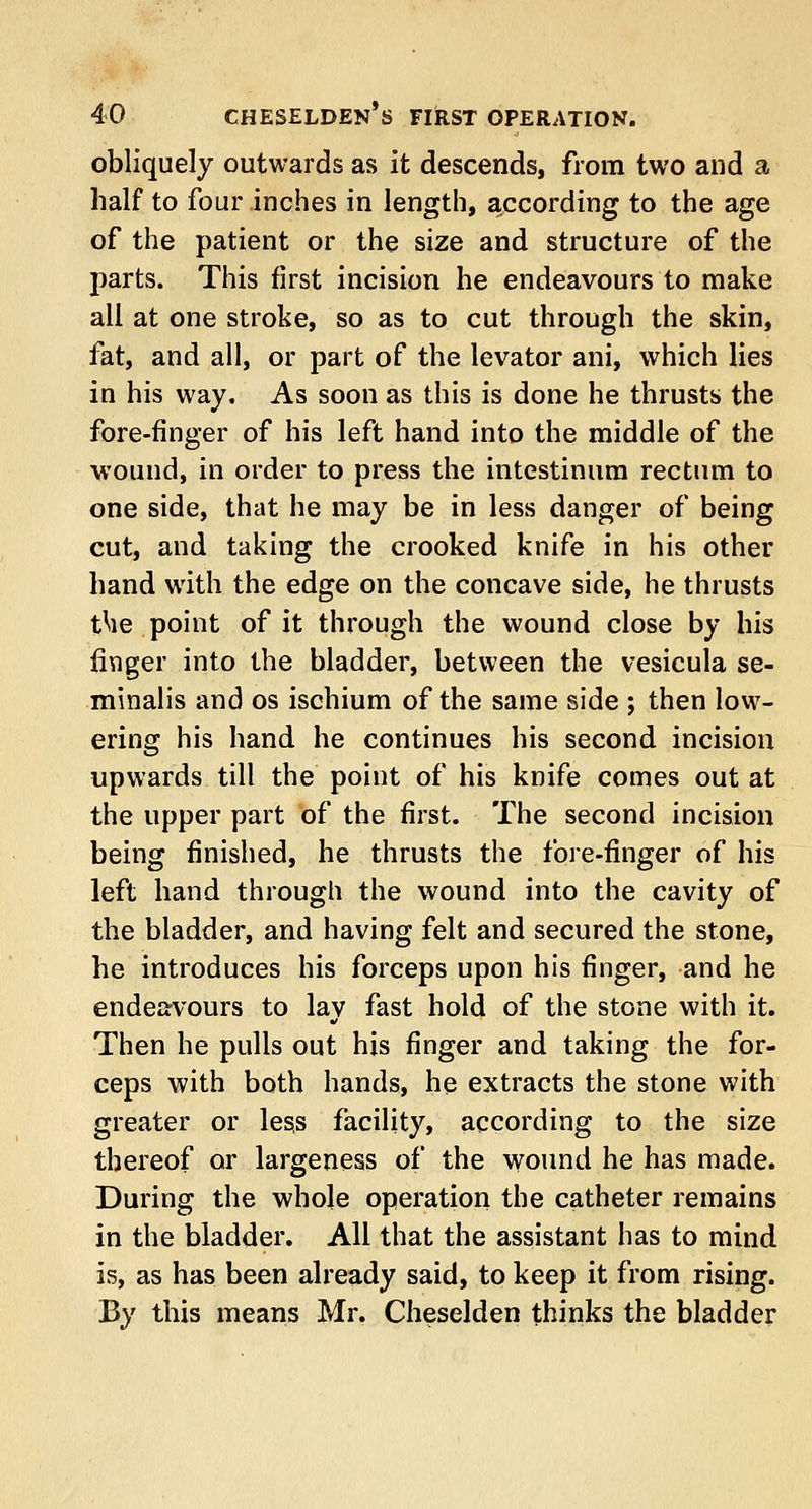 obliquely outwards as it descends, from two and a half to four inches in length, according to the age of the patient or the size and structure of the parts. This first incision he endeavours to make all at one stroke, so as to cut through the skin, fat, and all, or part of the levator ani, which lies in his way. As soon as this is done he thrusts the fore-finger of his left hand into the middle of the wound, in order to press the intestinum rectum to one side, that he may be in less danger of being cut, and taking the crooked knife in his other hand with the edge on the concave side, he thrusts t^ie point of it through the wound close by his finger into the bladder, between the vesicula se- minalis and os ischium of the same side ; then low- ering his hand he continues his second incision upwards till the point of his knife comes out at the upper part of the first. The second incision being finished, he thrusts the fore-finger of his left hand through the wound into the cavity of the bladder, and having felt and secured the stone, he introduces his forceps upon his finger, and he endeavours to lav fast hold of the stone with it. Then he pulls out his finger and taking the for- ceps with both hands, he extracts the stone with greater or less facility, according to the size thereof or largeness of the wound he has made. During the whole operation the catheter remains in the bladder. All that the assistant has to mind is, as has been already said, to keep it from rising. By this means Mr. Cheselden thinks the bladder