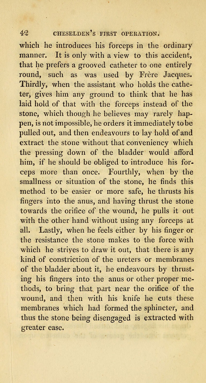 which he introduces his forceps in the ordinary manner. It is only with a view to this accident, that he prefers a grooved catheter to one entirely round, such as was used by Frere Jacques. Thirdly, when the assistant who holds the cathe- ter* gives him any ground to think that he has laid hold of that with the forceps instead of the stone, which though he believes may rarely hap- pen, is not impossible, he orders it immediately to be pulled out, and then endeavours to lay hold of and extract the stone without that conveniency which the pressing down of the bladder would afford him, if he should be obliged to introduce his for- ceps more than once. Fourthly, when by the smallness or situation of the stone, he finds this method to be easier or more safe, he thrusts his fingers into the anus, and having thrust the stone towards the orifice of the wound, he pulls it out with the other hand without using any forceps at all. Lastly, when he feels either by his finger or the resistance the stone makes to the force with which he strives to draw it out, that there is any kind of constriction of the ureters or membranes of the bladder about it, he endeavours by thrust- ing his fingers into the anus or other proper me- thods, to bring that part near the orifice of the wound, and then with his knife he cuts these membranes which had formed the sphincter, and thus the stone being disengaged is extracted with greater ease.