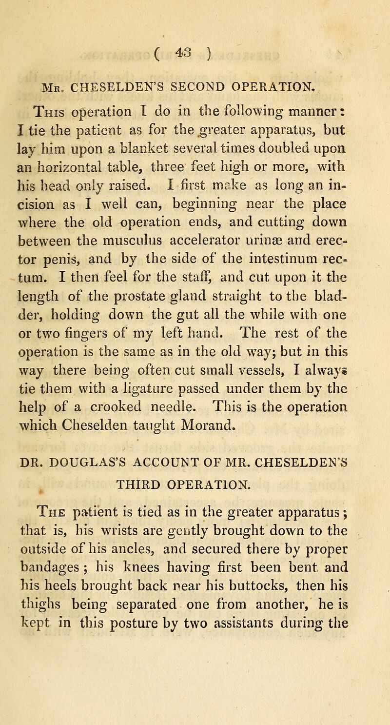 Mk. CHESELDEN'S second operation. This operation T do in the following manner: I tie the patient as for the greater apparatus, but lay him upon a blanket several times doubled upon an horizontal table, three feet high or more, with his head only raised. I first mcke as long an in- cision as I well can, beginning near the place where the old operation ends, and cutting down between the musculus accelerator urinse and erec- tor penis, and by the side of the intestinum rec- tum. I then feel for the staff, and cut upon it the length of the prostate gland straight to the blad- der, holding down the gut all the while with one or two fingers of my left hand. The rest of the operation is the same as in the old way; but in this way there being often cut small vessels, I always tie them with a ligature passed under them by the help of a crooked needle. This is the operation which Cheselden taught Morand. DR. DOUGLAS'S ACCOUNT OF MR. CHESELDEN'S THIRD OPERATION. The patient is tied as in the greater apparatus; that is, his wrists are gently brought down to the outside of his ancles, and secured there by proper bandages ; his knees having first been bent and his heels brought back near his buttocks, then his thighs being separated one from another, he is kept in this posture by two assistants during the