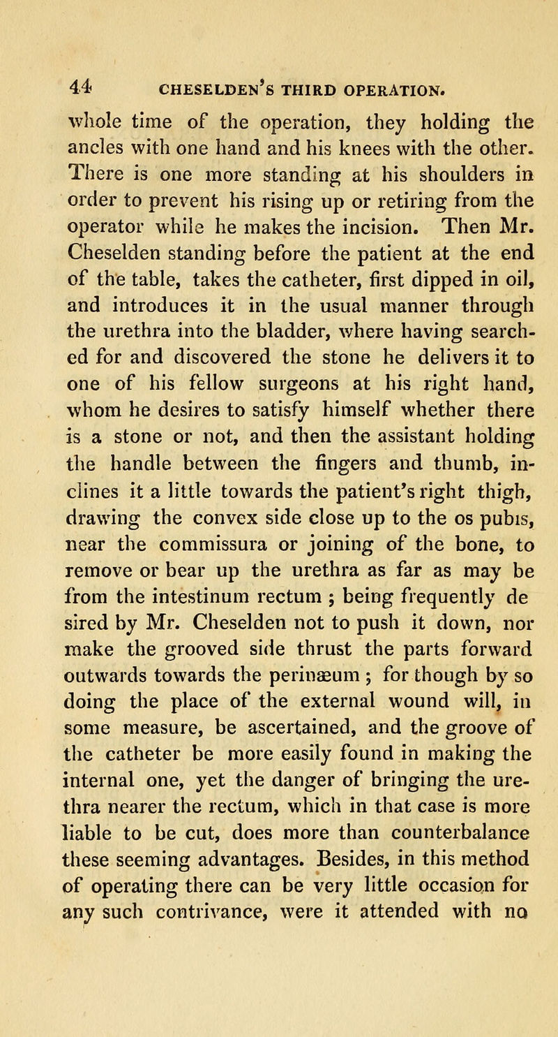 whole time of the operation, they holding the ancles with one hand and his knees with the other. There is one more standing at his shoulders in order to prevent his rising up or retiring from the operator while he makes the incision. Then Mr. Cheselden standing before the patient at the end of the table, takes the catheter, first dipped in oil, and introduces it in the usual manner through the urethra into the bladder, where having search- ed for and discovered the stone he delivers it to one of his fellow surgeons at his right hand, whom he desires to satisfy himself whether there is a stone or not, and then the assistant holding the handle between the fingers and thumb, in- clines it a little towards the patient's right thigh, drawing the convex side close up to the os pubis, near the commissura or joining of the bone, to remove or bear up the urethra as far as may be from the intestinum rectum ; being frequently de sired by Mr. Cheselden not to push it down, nor make the grooved side thrust the parts forward outwards towards the perinaeum ; for though by so doing the place of the external wound will, in some measure, be ascertained, and the groove of the catheter be more easily found in making the internal one, yet the danger of bringing the ure- thra nearer the rectum, which in that case is more liable to be cut, does more than counterbalance these seeming advantages. Besides, in this method of operating there can be very little occasion for any such contrivance, were it attended with no