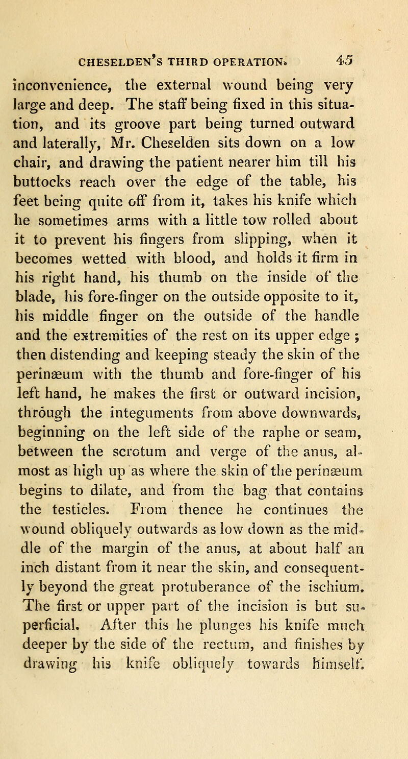 inconvenience, the external wound being very large and deep. The staff being fixed in this situa- tion, and its groove part being turned outward and laterally, Mr. Cheselden sits down on a low chair, and drawing the patient nearer him till his buttocks reach over the edge of the table, his feet being quite off from it, takes his knife whicli he sometimes arms with a little tow rolled about it to prevent his fingers from slipping, when it becomes wetted with blood, and holds it firm in his right hand, his thumb on the inside of the blade, his fore-finger on the outside opposite to it, his middle finger on the outside of the handle and the extremities of the rest on its upper edge ; then distending and keeping steady the skin of the perinaeum with the thumb and fore-finger of his left hand, he makes the first or outward incision, through the integuments from above downwards, beginning on the left side of the raphe or seam, between the scrotum and verge of the anus, al- most as high up as where the skin of the perinseum begins to dilate, and from the bag that contains the testicles. From thence he continues the wound obliquely outwards as low down as the mid- dle of the margin of the anus, at about half an inch distant from it near the skin, and consequent- ly beyond the great protuberance of the ischium. The first or upper part of the incision is but su- perficial. After this he plunges his knife much deeper by the side of the rectum, and finishes by drawing his knife obliquely towards himself,