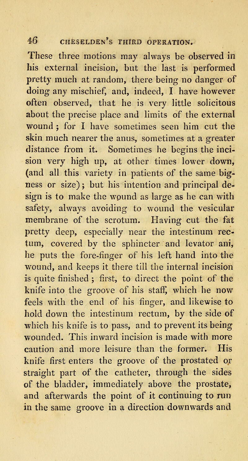 These three motions may always be observed in his external incision, but the last is performed pretty much at random, there being no danger of doing any mischief, and, indeed, I have however often observed, that he is very little solicitous about the precise place and limits of the external wound j for I have sometimes seen him cut the skin much nearer the anus, sometimes at a greater distance from it. Sometimes he begins the inci- sion very high up, at other times lower down, (and all this variety in patients of the same big- ness or size) -9 but his intention and principal de- sign is to make the wound as large as he can with safety, always avoiding to wound the vesicular membrane of the scrotum. Having cut the fat pretty deep, especially near the intestinum rec- tum, covered by the sphincter and levator ani, he puts the fore-finger of his left hand into the wound, and keeps it there till the internal incision is quite finished \ first, to direct the point of the knife into the groove of his staff, which he now feels with the end of his finger, and likewise to hold down the intestinum rectum, by the side of which his knife is to pass, and to prevent its being wounded. This inward incision is made with more caution and more leisure than the former. His knife first enters the groove of the prostated or straight part of the catheter, through the sides of the bladder, immediately above the prostate, and afterwards the point of it continuing to run in the same groove in a direction downwards and