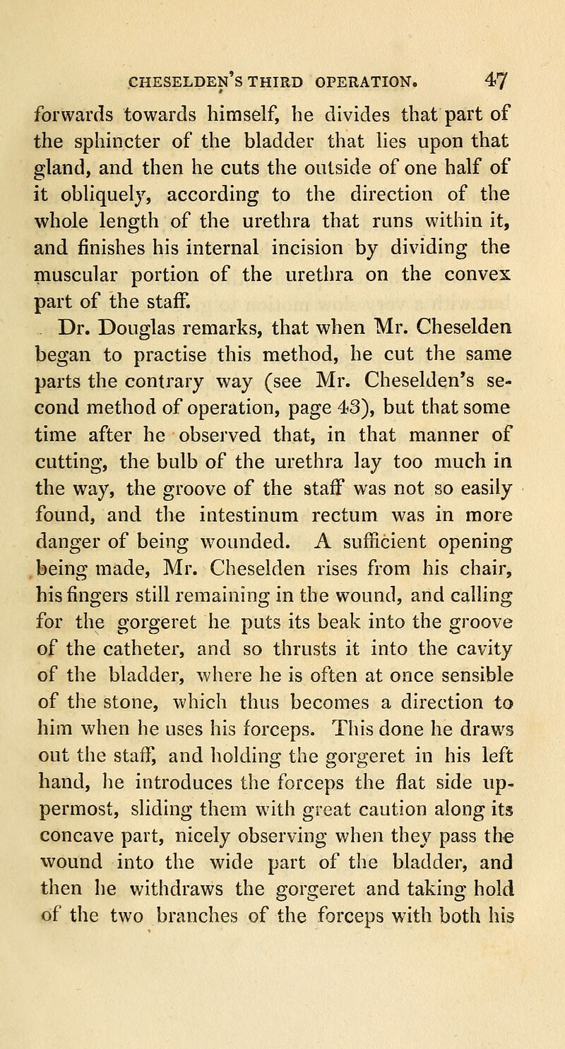 forwards towards himself, he divides that part of the sphincter of the bladder that lies upon that gland, and then he cuts the outside of one half of it obliquely, according to the direction of the whole length of the urethra that runs within it, and finishes his internal incision by dividing the muscular portion of the urethra on the convex part of the staff. Dr. Douglas remarks, that when Mr. Cheselden began to practise this method, he cut the same parts the contrary way (see Mr. Cheselden's se- cond method of operation, page 43), but that some time after he observed that, in that manner of cutting, the bulb of the urethra lay too much in the way, the groove of the staff was not so easily found, and the intestinum rectum was in more danger of being wounded. A sufficient opening being made, Mr. Cheselden rises from his chair, his ringers still remaining in the wound, and calling for the gorgeret he puts its beak into the groove of the catheter, and so thrusts it into the cavity of the bladder, where he is often at once sensible of the stone, which thus becomes a direction to him when he uses his forceps. This done he draws out the staff, and holding the gorgeret in his left hand, he introduces the forceps the flat side up- permost, sliding them with great caution along its concave part, nicely observing when they pass the wound into the wide part of the bladder, and then he withdraws the gorgeret and taking hold of the two branches of the forceps with both his