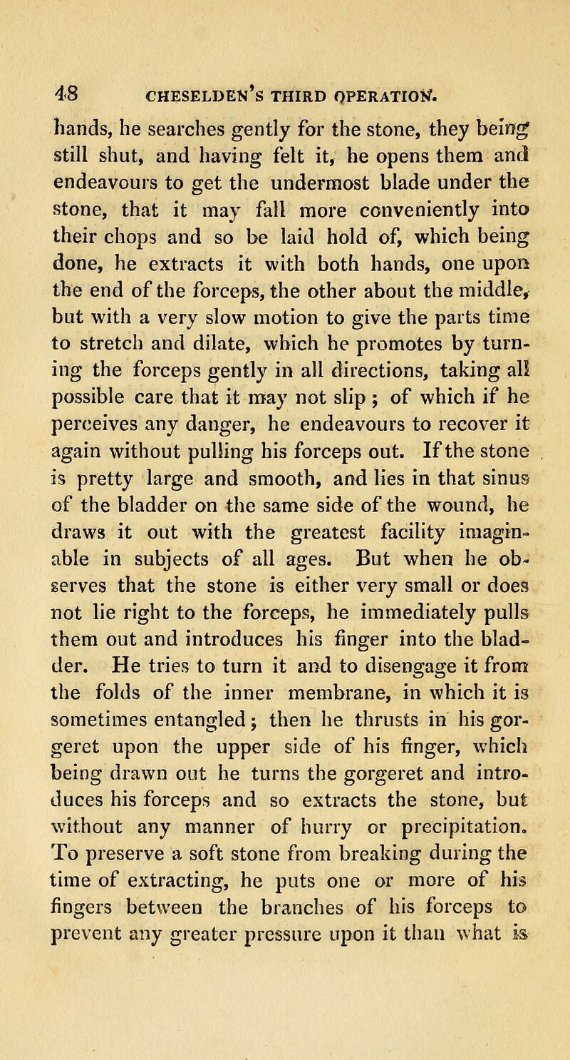 hands, he searches gently for the stone, they being still shut, and having felt it, he opens them and endeavours to get the undermost blade under the stone, that it may fall more conveniently into their chops and so be laid hold of, which being done, he extracts it with both hands, one upon the end of the forceps, the other about the middle, but with a very slow motion to give the parts time to stretch and dilate, which he promotes by turn- ing the forceps gently in all directions, taking all possible care that it may not slip ; of which if he perceives any danger, he endeavours to recover it again without pulling his forceps out. If the stone is pretty large and smooth, and lies in that sinus of the bladder on the same side of the wound, he draws it out with the greatest facility imagin- able in subjects of all ages. But when he ob- serves that the stone is either very small or does not lie right to the forceps, he immediately pulls them out and introduces his finger into the blad- der. He tries to turn it and to disengage it from the folds of the inner membrane, in which it is sometimes entangled; then he thrusts in his gor- geret upon the upper side of his finger, which being drawn out he turns the gorgeret and intro- duces his forceps and so extracts the stone, but without any manner of hurry or precipitation. To preserve a soft stone from breaking during the time of extracting, he puts one or more of his fingers between the branches of his forceps to prevent any greater pressure upon it than what is