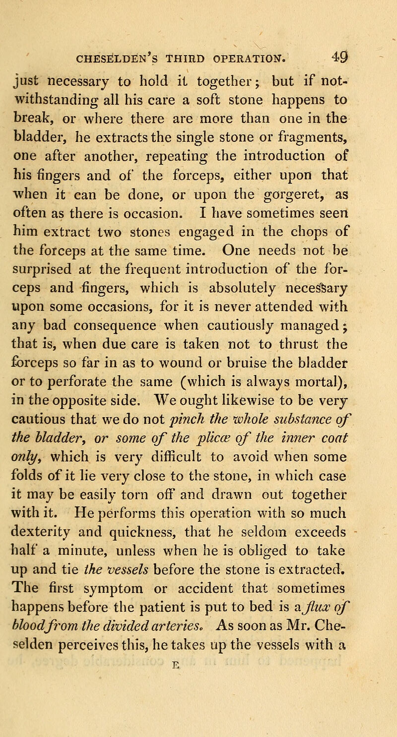 just necessary to hold it together; but if not- withstanding all his care a soft stone happens to break, or where there are more than one in the bladder, he extracts the single stone or fragments, one after another, repeating the introduction of his fingers and of the forceps, either upon that when it can be done, or upon the gorgeret, as often as there is occasion. I have sometimes seen him extract two stones engaged in the chops of the forceps at the same time. One needs not be surprised at the frequent introduction of the for- ceps and fingers, which is absolutely necessary upon some occasions, for it is never attended with any bad consequence when cautiously managed; that is, when due care is taken not to thrust the forceps so far in as to wound or bruise the bladder or to perforate the same (which is always mortal), in the opposite side. We ought likewise to be very cautious that we do not pinch the whole substance of the bladder, or some of the plicae of the inner coat only, which is very difficult to avoid when some folds of it lie very close to the stone, in which case it may be easily torn off and drawn out together with it. He performs this operation with so much dexterity and quickness, that he seldom exceeds half a minute, unless when he is obliged to take up and tie the vessels before the stone is extracted. The first symptom or accident that sometimes happens before the patient is put to bed is afua? of blood from the divided arterieSo As soon as Mr. Che- selden perceives this, he takes up the vessels with a