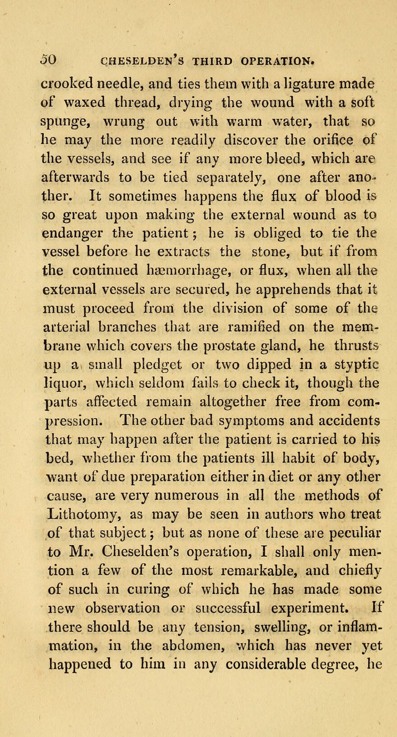 crooked needle, and ties them with a ligature made of waxed thread, drying the wound with a soft spunge, wrung out with warm water, that so he may the more readily discover the orifice of the vessels, and see if any more bleed, which are afterwards to be tied separately, one after ano- ther. It sometimes happens the flux of blood is so great upon making the external wound as to endanger the patient; he is obliged to tie the vessel before he extracts the stone, but if from the continued haemorrhage, or flux, when all the external vessels are secured, he apprehends that it must proceed from the division of some of the arterial branches that are ramified on the mem- brane which covers the prostate gland, he thrusts up a small pledget or two dipped in a styptic liquor, which seldom fails to check it, though the parts affected remain altogether free from com- pression. The other bad symptoms and accidents that may happen after the patient is carried to his bed, whether from the patients ill habit of body, want of due preparation either in diet or any other cause, are very numerous in all the methods of Lithotomy, as may be seen in authors who treat of that subject; but as none of these are peculiar to Mr. Cheselden's operation, I shall only men- tion a few of the most remarkable, and chiefly of such in curing of which he has made some new observation or successful experiment. If there should be any tension, swelling, or inflam- mation, in the abdomen, which has never yet happened to him in any considerable degree, he