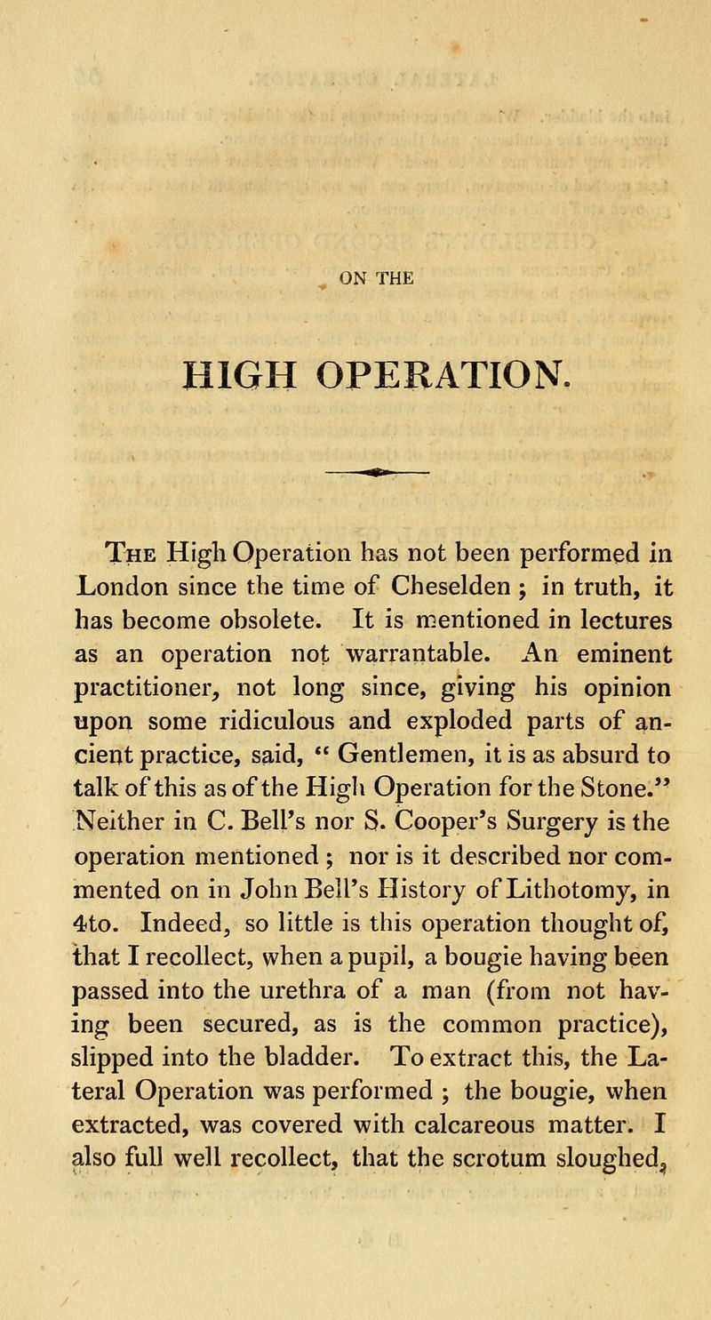 ON THE HIGH OPERATION. The High Operation has not been performed in London since the time of Cheselden ; in truth, it has become obsolete. It is mentioned in lectures as an operation not warrantable. An eminent practitioner, not long since, giving his opinion upon some ridiculous and exploded parts of an- cient practice, said,  Gentlemen, it is as absurd to talk of this as of the High Operation for the Stone. Neither in C. Bell's nor S. Cooper's Surgery is the operation mentioned ; nor is it described nor com- mented on in John Bell's History of Lithotomy, in 4to. Indeed, so little is this operation thought of, that I recollect, when a pupil, a bougie having been passed into the urethra of a man (from not hav- ing been secured, as is the common practice), slipped into the bladder. To extract this, the La- teral Operation was performed ; the bougie, when extracted, was covered with calcareous matter. I also full well recollect, that the scrotum sloughed^