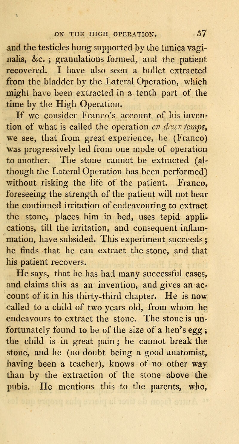 and the testicles hung supported by the tunica vagi- nalis, &c. ; granulations formed, and the patient recovered. I have also seen a bullet extracted from the bladder by the Lateral Operation, which might have been extracted in a tenth part of the time by the High Operation. If we consider Franco's account of his inven- tion of what is called the operation en deux temps, we see, that from great experience, he (Franco) was progressively led from one mode of operation to another. The stone cannot be extracted (al- though the Lateral Operation has been performed) without risking the life of the patient. Franco, foreseeing the strength of the patient will not bear the continued irritation of endeavouring to extract the stone, places him in bed, uses tepid appli- cations, till the irritation, and consequent inflam- mation, have subsided. This experiment succeeds; he finds that he can extract the stone, and that his patient recovers. He says, that he has had many successful cases, and claims this as an invention, and gives an ac- count of it in his thirty-third chapter. He is now called to a child of two years old, from whom he endeavours to extract the stone. The stone is un- fortunately found to be of the size of a hen's egg; the child is in great pain ; he cannot break the stone, and he (no doubt being a good anatomist, having been a teacher), knows of no other way than by the extraction of the stone above the pubis. He mentions this to the parents, who,