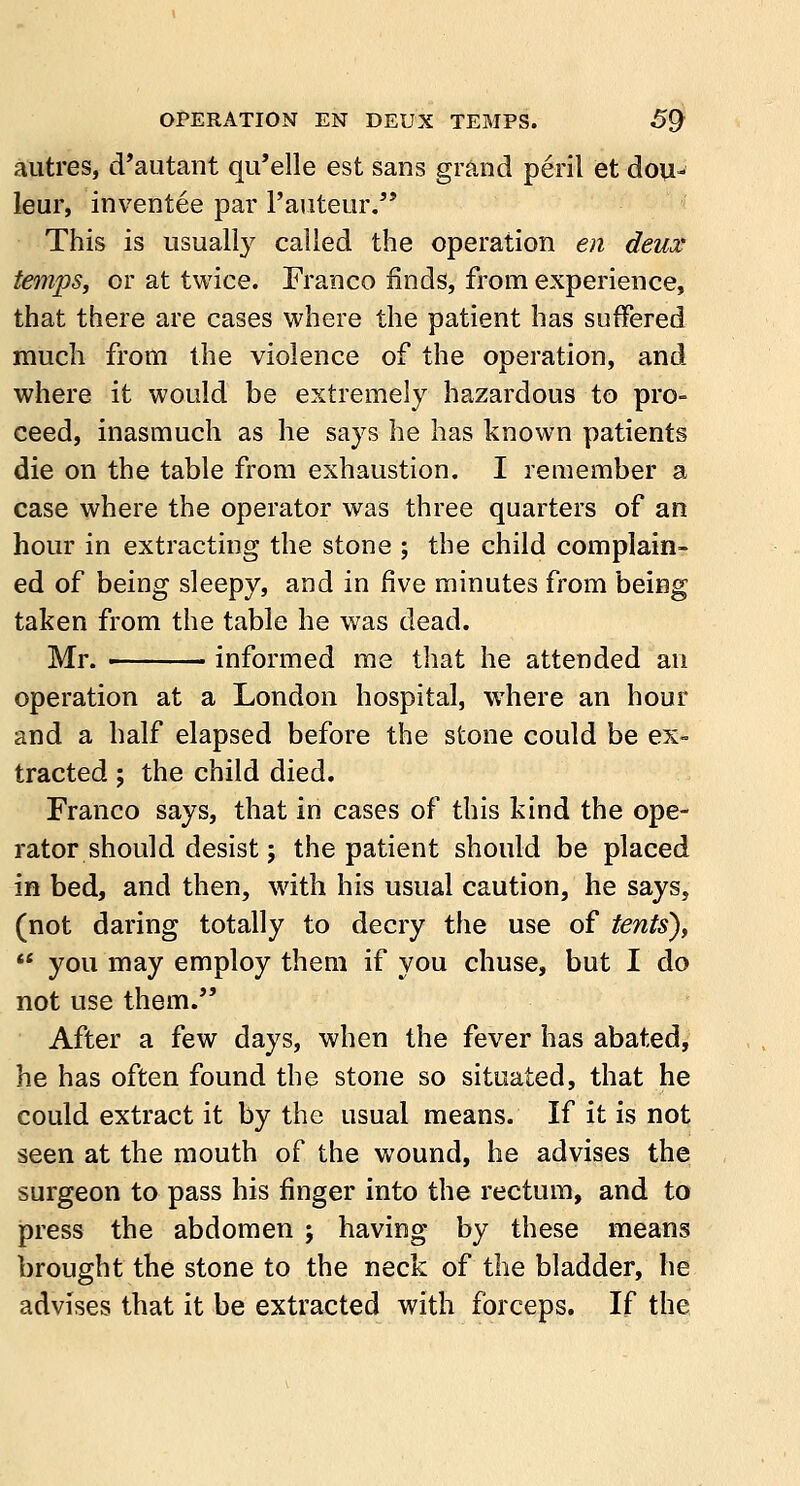 autres, d'autant qu'elle est sans grand peril et dou- leur, inventee par l'auteur. This is usually called the operation en deux temps, or at twice. Franco finds, from experience, that there are cases where the patient has suffered much from the violence of the operation, and where it would be extremely hazardous to pro- ceed, inasmuch as he says he has known patients die on the table from exhaustion. I remember a case where the operator was three quarters of an hour in extracting the stone ; the child complain- ed of being sleepy, and in five minutes from being taken from the table he was dead. Mr. ■ informed me that he attended an operation at a London hospital, where an hour and a half elapsed before the stone could be ex- tracted ; the child died. Franco says, that in cases of this kind the ope- rator should desist; the patient should be placed in bed, and then, with his usual caution, he says, (not daring totally to decry the use of tents),  you may employ them if you chuse, but I do not use them. After a few days, when the fever has abated, he has often found the stone so situated, that he could extract it by the usual means. If it is not seen at the mouth of the wound, he advises the surgeon to pass his finger into the rectum, and to press the abdomen ; having by these means brought the stone to the neck of the bladder, he advises that it be extracted with forceps. If the