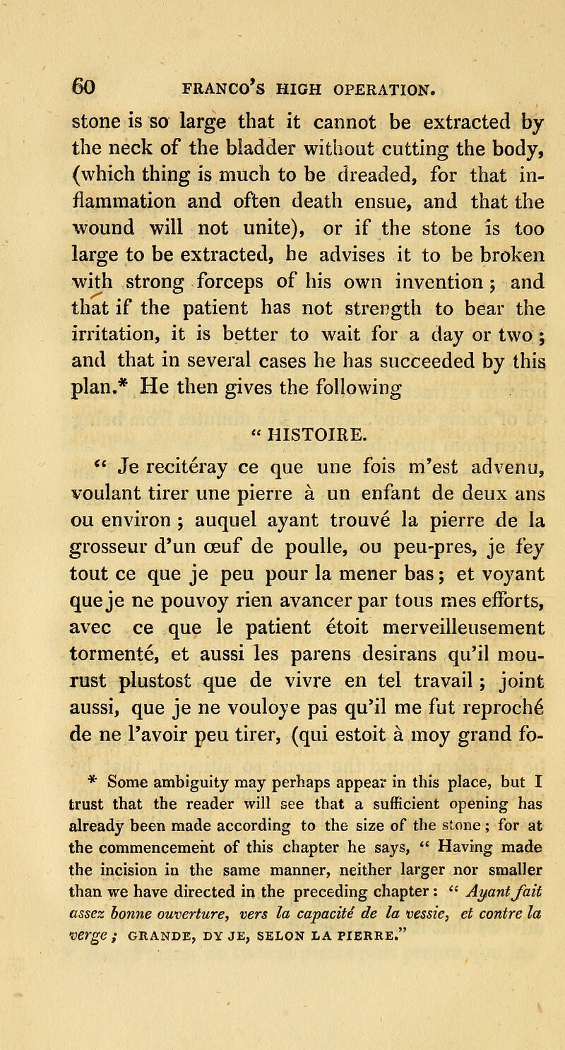 stone is so large that it cannot be extracted by the neck of the bladder without cutting the body, (which thing is much to be dreaded, for that in- flammation and often death ensue, and that the wound will not unite), or if the stone is too large to be extracted, he advises it to be broken with strong forceps of his own invention ; and that if the patient has not strength to bear the irritation, it is better to wait for a day or two; and that in several cases he has succeeded by this plan.* He then gives the following  HISTOIRE. 61 Je reciteray ce que une fois m'est advenu, voulant tirer une pierre a un enfant de deux ans ou environ ; auquel ayant trouve la pierre de la grosseur d'un ceuf de poulle, ou peu-pres, je fey tout ce que je peu pour la mener bas; et voyant que je ne pouvoy rien avancer par tous mes efforts, avec ce que le patient etoit merveilleusement tormente, et aussi les parens desirans qu'il mou- rust plustost que de vivre en tel travail; joint aussi, que je ne vouloye pas qu'il me fut reproch£ de ne l'avoir peu tirer, (qui estoit a moy grand fo- * Some ambiguity may perhaps appear in this place, but I trust that the reader will see that a sufficient opening has already been made according to the size of the stone ; for at the commencement of this chapter he says,  Having made the incision in the same manner, neither larger nor smaller than we have directed in the preceding chapter:  Ayantjait assez bonne ouverture, vers la capacite de la vessie, et contre la •verge; grande, dy je, selon la pierre.