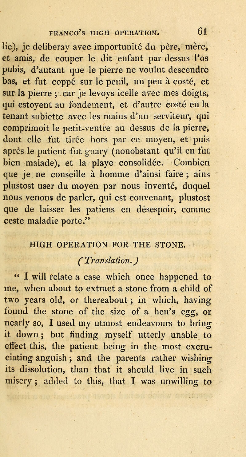 lie), je deliberay avec importunite du pere, mere, et amis, de couper le dit enfant par dessus l'os pubis, d'autant que le pierre ne voulut descendre bas, et fut coppe sur le penil, un peu a coste, et sur la pierre ; car je levoys icelle avec mes doigts, qui estoyent au fondement, et d'autre eoste en la tenant subiette avec les mains d'un serviteur, qui comprimoit le petit-ventre au dessus de la pierre, dont elle fut tiree hors par ce moyen, et puis apres le patient fut guary (nonobstant qu'il en fut bien malade), et la playe consolidee. Combien que je ne conseille a homme d'ainsi faire ; ains plustost user du moyen par nous invente, duquel nous venons de parler, qui est convenant, plustost que de laisser les patiens en desespoir, comme ceste maladie porte. HIGH OPERATION FOR THE STONE. (Translation.)  I will relate a case which once happened to me, when about to extract a stone from a child of two years old, or thereabout; in which, having found the stone of the size of a hen's egg, or nearly so, I used my utmost endeavours to bring it down ; but finding myself utterly unable to effect this, the patient being in the most excru- ciating anguish; and the parents rather wishing its dissolution, than that it should live in such misery ; added to this, that I was unwilling to