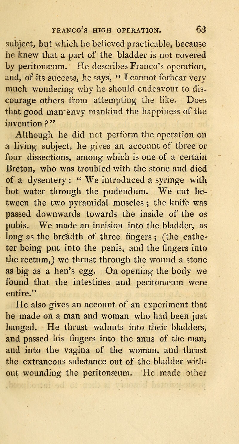 subject, but which he believed practicable, because he knew that a part of the bladder is not covered by peritonaeum. He describes Franco's operation, and, of its success, he says,  I cannot forbear very much wondering why he should endeavour to dis- courage others from attempting the like. Does that good manenvy mankind the happiness of the invention? Although he did not perform the operation on a living subject, he gives an account of three or four dissections, among which is one of a certain Breton, who was troubled with the stone and died of a dysentery:  We introduced a syringe with hot water through the pudendum. We cut be- tween the two pyramidal muscles; the knife was passed downwards towards the inside of the os pubis. We made an incision into the bladder, as long as the breadth of three fingers ; (the cathe- ter being put into the penis, and the fingers into the rectum,) we thrust through the wound a stone as big as a hen's egg. On opening the body we found that the intestines and peritonaeum were entire. He also gives an account of an experiment that he made on a man and woman who had been just hanged. He thrust walnuts into their bladders, and passed his fingers into the anus of the man, and into the vagina of the woman, and thrust the extraneous substance out of the bladder with- out wounding the peritonaeum. He made other