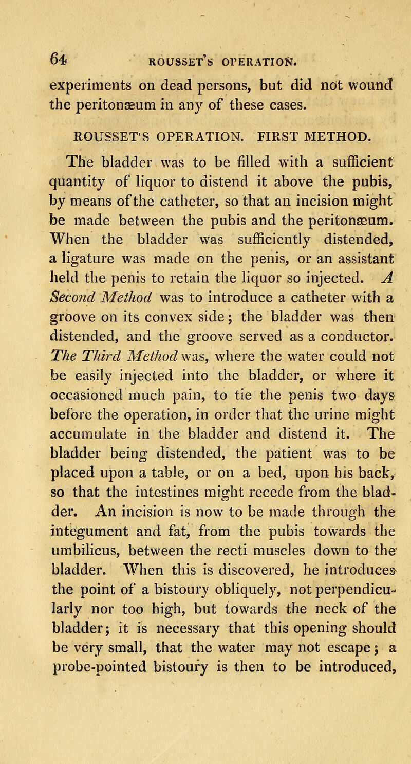 experiments on dead persons, but did not wound the peritonaeum in any of these cases. ROUSSET'S OPERATION. FIRST METHOD. The bladder was to be filled with a sufficient quantity of liquor to distend it above the pubis, by means of the catheter, so that an incision might be made between the pubis and the peritonaeum. When the bladder was sufficiently distended, a ligature was made on the penis, or an assistant held the penis to retain the liquor so injected. A Second Method was to introduce a catheter with a groove on its convex side; the bladder was then distended, and the groove served as a conductor. The Third Method was, where the water could not be easily injected into the bladder, or where it occasioned much pain, to tie the penis two days before the operation, in order that the urine might accumulate in the bladder and distend it. The bladder being distended, the patient was to be placed upon a table, or on a bed, upon his back, so that the intestines might recede from the blad- der. An incision is now to be made through the integument and fat, from the pubis towards the umbilicus, between the recti muscles down to the bladder. When this is discovered, he introduces- the point of a bistoury obliquely, not perpendicu- larly nor too high, but towards the neck of the bladder; it is necessary that this opening should be very small, that the water may not escape; a probe-pointed bistoury is then to be introduced,