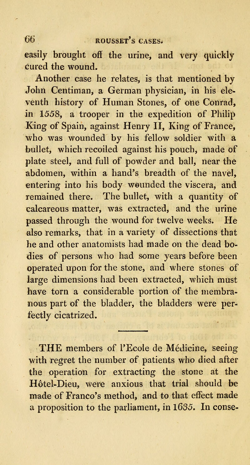 easily brought off the urine, and very quickly cured the wound. Another case he relates, is that mentioned by John Centiman, a German physician, in his ele- venth history of Human Stones, of one Conrad, in 1558, a trooper in the expedition of Philip Ring of Spain, against Henry II, King of France, who was wounded by his fellow soldier with a bullet, which recoiled against his pouch, made of plate steel, and full of powder and ball, near the abdomen, within a hand's breadth of the navel, entering into his body weunded the viscera, and remained there. The bullet, with a quantity of calcareous matter, was extracted, and the urine passed through the wound for twelve weeks. He also remarks, that in a variety of dissections that he and other anatomists had made on the dead bo- dies of persons who had some years before been operated upon for the stone, and where stones of large dimensions had been extracted, which must have torn a considerable portion of the membra- nous part of the bladder, the bladders were per- fectly cicatrized. THE members of l'Ecole de Medicine, seeing with regret the number of patients who died after the operation for extracting the stone at the Hotel-Dieu, were anxious that trial should be made of Franco's method, and to that effect made a proposition to the parliament, in 1635. In conse-